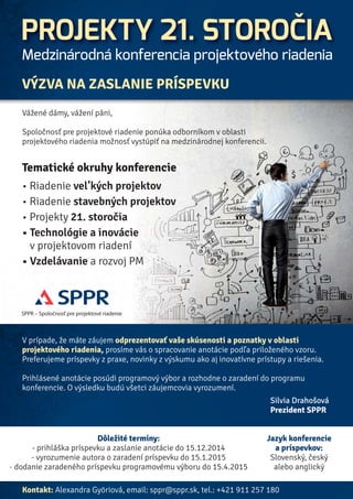 PROJEKTY 21. STOROČIA 
Medzinárodná konferencia projektového riadenia 
13. – 15. máj 2015, Bratislava 
Ako sa vyvíja projektové riadenie v 21. storočí? 
Kam nás vedú inovácie v projektoch? 
Aké sú špecifiká vel’kých projektov? 
Aké sú možnosti rozvoja organizácií 
v projektovom riadení? 
Ako získať rozmery úspešného 
projektového manažéra? 
Príďte s nami hl’adať odpovede, vymeniť si praktické skúsenosti 
a nechajte sa inšpirovať úspechmi ostatných. 
Konferencia je určená pre projektovú komunitu (manažérov, projektových 
manažérov, akademickú obec, vzdelávacie agentúry, študentov, 
štátnu a verejnú správu), pre priatel’ov a priaznivcov projektového riadenia. 
KONFERENCIU ORGANIZUJE 
SPPR – Spoločnosť pre projektové riadenie 
SPPR, o.z. 
Kocel’ova 9 
Bratislava 
821 08 
tel.: +421 (0) 911 257 180 
e-mail: sppr@sppr.sk 
www.sppr.sk 
www.21centuryprojects.eu 
Informácie budú priebežne aktualizované na www.sppr.sk . V prípade predbežného záujmu a pre prípadné otázky kontaktujte sppr@sppr.sk 
 