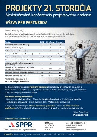 PROJEKTY 21. STOROČIA 
Medzinárodná konferencia projektového riadenia 
VÝZVA PRE PARTNEROV 
Vážené dámy a páni, 
Spoločnosť pre projektové riadenie pri príležitosti 20 rokov od svojho založenia 
Vám ponúka možnosť stať sa partnerom medzinárodnej konferencie. 
Partner Zlatý Strieborný Bronzový 
Poskytnutá suma s DPH (tis. Eur) 6 4 2 
Vol’né vstupy na raut (ks) 6 4 2 
Vol’né vstupy na konferenciu (ks) 6 4 2 
Samostatná reklama v zborníku (strana) 1 vpredu 1 vzadu 0,5 vzadu 
Logo na materiáloch a webstránke ve ké stredné malé 
Umiestnenie bannera v prednáškovej sále áno nie nie 
Jedno vystúpenie v odbornom programe 
podl’a dohody 
Vystúpenie (príhovor) počas prvého alebo 
druhého dňa konferencie 
Reklamné predmety do konferenčného balíčka áno áno áno 
Reklamné predmety do tomboly áno áno áno 
Konferencia sa uskutoční 
13. – 15. mája v Bratislave. 
áno nie nie 
áno nie nie 
Konferencia je určená pre projektovú komunitu (manažérov, projektových manažérov, 
akademickú obec, vzdelávacie agentúry, študentov, štátnu a verejnú správu), pre priatel’ov 
a priaznivcov projektového riadenia. 
Tematické okruhy konferencie 
• Riadenie vel’kých projektov • Riadenie stavebných projektov • Projekty 21. storočia 
• Technológie a inovácie v projektovom riadení • Vzdelávanie a rozvoj PM 
V prípade, že máte záujem stať sa partnerom podujatia a zároveň zviditel’niť Vašu 
spoločnosť u Vašich existujúcich a potenciálnych zákazníkov, prosíme, kontaktujte nás. 
KONFERENCIU ORGANIZUJE 
SPPR – Spoločnosť pre projektové riadenie 
Silvia Drahošová 
Prezident SPPR 
SPPR, o.z. 
Kocel’ova 9 
Bratislava 
821 08 
tel.: +421 (0) 911 257 180 
e-mail: sppr@sppr.sk 
www.sppr.sk 
www.21centuryprojects.eu 
Kontakt: Alexandra Györiová, email: sppr@sppr.sk, tel.: +421 911 257 180 
