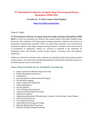 11th
International Conference on Signal, Image Processing and Pattern
Recognition (SPPR 2022)
November 26 ~ 27, 2022, London, United Kingdom
https://iccsea2022.org/sppr/index
Scope & Topics
11th
International Conference on Signal, Image Processing and Pattern Recognition (SPPR
2022) is a forum for presenting new advances and research results in the fields of digital image
processing. The conference will bring together leading researchers, engineers and scientists in
the domain of interest from around the world. The scope of the conference covers all theoretical
and practical aspects of the signal, image processing & pattern recognition, from basic research
to development of application. Authors are solicited to contribute to the conference by
submitting articles that illustrate research results, projects, surveying works and industrial
experiences.
Authors are solicited to contribute to the conference by submitting articles that illustrate research
results, projects, surveying works and industrial experiences that describe significant advances in
the following areas, but are not limited to.
Topics of interest include, but are not limited to, the following
 Image acquisition & Medical Image processing
 Pattern Recognition and Analysis
 Visualization
 Face Recognition & Super-resolution Imaging
 3D and Stereo Imaging
 Image Coding and Compression
 Image Segmentation
 Face Recognition
 3-D and Surface Reconstruction
 Analog and Mixed Signal Processing
 Application & Others
 Applications (Biomedical, Bioinformatics, Genomic, Seismic, Radar, Sonar, Remote
 Sensing, Positioning, etc.)
 Array Signal Processing
 Audio/Speech Processing and Coding
 Digital & Mobile Signal Processing
 Statistical & Optical Signal Processing
 