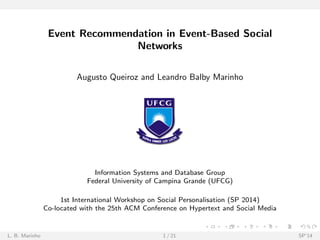 Event Recommendation in Event-Based Social 
Networks 
Augusto Queiroz and Leandro Balby Marinho 
Information Systems and Database Group 
Federal University of Campina Grande (UFCG) 
1st International Workshop on Social Personalisation (SP 2014) 
Co-located with the 25th ACM Conference on Hypertext and Social Media 
L. B. Marinho 1 / 21 SP'14 
 