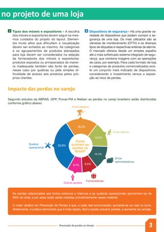 3Prevenção de perdas no Varejo
as no projeto de uma loja
As perdas relacionadas aos furtos externos e internos e as quebras operacionais aproximam-se de
66% do total, e por essa razão serão tratadas prioritariamente nesse material.
O maior atrativo em Prevenção de Perdas é que, a cada real economizado, aumenta-se um real no lucro,
diretamente. A prática demonstra que é mais rápido, fácil e barato prevenir perdas, a aumentar as vendas.
3 	 Tipos dos móveis e expositores - A escolha
dos móveis e expositores devem seguir os mes-
mos cuidados do projeto do layout. Elemen-
tos muito altos que dificultam a visualização
devem ser evitados ao máximo. As categorias
e os agrupamentos de produtos planejados
para loja devem ser considerados na seleção
de fornecedores dos móveis e expositores:
produtos expostos ou armazenados de manei-
ra inadequada também são fonte de perdas,
nesse caso por quebras ou pela simples di-
ficuldade de acesso aos produtos pelos pró-
prios clientes.
4 	 Dispositivos de segurança - Há uma grande va-
riedade de dispositivos que podem compor a se-
gurança de uma loja. Os mais utilizados são as
câmeras de monitoramento (CFTV) e os diversos
tipos de etiquetas e respectivas antenas de alarme.
O mercado oferece desde um simples espelho
até o mais sofisticado sistema integrado de segu-
rança, que combina imagens com as operações
de caixa, por exemplo. Para cada formato de loja
e categorias de produtos comercializados exis-
te um conjunto mais indicado de dispositivos,
considerando o investimento versus a exposi-
ção ao risco de perdas.
Impacto das perdas no varejo
Segundo estudos da ABRAS, GPP, Provar-FIA e Nielsen as perdas no varejo brasileiro estão distribuídas
conforme gráfico abaixo:
Quebra
operacional
Outros ajustes
Fornecedores
Erros
administrativos
Furto externo
Furto interno
9,1%
32,8%
9,5%
14,1%
15,0%
19,5%
Como
ocorrem as
perdas no
Brasil?
 