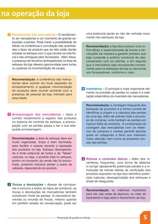 5Prevenção de perdas no Varejo
as na operação da loja
1 	 Recebimento das mercadorias - O recebimen-
to de mercadorias é um momento de grande ex-
posição a perdas. Pode haver a possibilidade de
falhas na conferência e conciliação das quantida-
des e tipos de produto que de fato estão dando
entrada no estoque com o que consta na nota fis-
cal e são entregues pelo fornecedor. Além disso,
a presença de terceiros (entregadores) na área de
estoque da loja oferece oportunidade para furtos
ou quebras na movimentação de cargas.
		Recomendação: a conferência das merca-
dorias deve ocorrer em local separado do
armazenamento, e qualquer movimentação
de produtos deve ocorrer somente com a
presença de pessoal da loja, treinado para
essa tarefa.
2 	 Armazenagem das mercadorias - Após o
correto recebimento e registro dos produtos
no sistema de controle de estoque, a preocu-
pação com as perdas passa a ser a sua ade-
quada armazenagem.
		Recomendação: a área de estoque deve ser
muito organizada, limpa e bem iluminada,
para facilitar o acesso durante a reposição
dos produtos na loja. Estoque desorganiza-
do é fonte potencial de furtos e de “falsas”
rupturas, ou seja, o produto está no estoque,
porém no momento da venda não foi encon-
trado, podendo inclusive perder o prazo de
validade, dependendo do produto.
3 	 Trocas e devoluções - Apesar de corriquei-
ras e comuns a todos os tipos de comércio, as
trocas e devoluções de mercadorias também
constituem fonte de perdas. A mercadoria de-
volvida ou oriunda de trocas, mesmo quando
em perfeito estado de conservação, pode ser
uma potencial perda se não der entrada nova-
mente nos estoques da loja.
		Recomendação: a loja deve possuir uma ro-
tina eficaz e supervisionada de trocas e de-
voluções de maneira a garantir primeiro que
seja cumprida a política comercial de rela-
cionamento com os clientes, e em seguida
que a mercadoria seja reconduzida correta-
mente para os estoques da loja ou devolvida
aos fornecedores, conforme o caso.
4 	 Inventários - O principal e mais importante ele-
mento na previsão de perdas no varejo é a reali-
zação sistemática do inventário de mercadorias.
		Recomendação: a contagem frequente dos
estoques de produtos é a forma correta de
identificar a origem e a natureza das perdas
de uma loja. Além de orientar todo o proces-
so de compras, evita também as perdas por
ruptura (falta do produto). A comparação da
contagem das mercadorias com os relató-
rios de compras e vendas permite apontar
quais as categorias e itens que merecem
maior atenção, bem como as possíveis cau-
sas das perdas.
5 	 Rotinas e controles diários - Além dos in-
ventários frequentes, uma forma de detectar
e corrigir rapidamente potenciais perdas é a in-
trodução de rotinas diárias de verificação dos
produtos expostos na loja isso identifica poten-
ciais rupturas, desorganização dos estoques e
áreas de retaguarda.
		Recomendação: os melhores momentos
para isto são antes da abertura, no meio do
expediente e logo após o fechamento da loja.
 