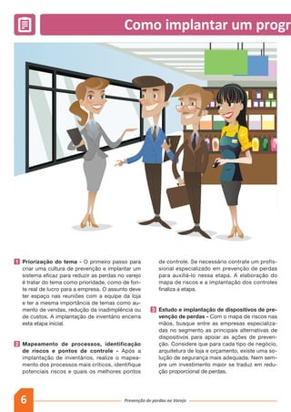 6 Prevenção de perdas no Varejo
Como implantar um program
1 	Priorização do tema - O primeiro passo para
criar uma cultura de prevenção e implantar um
sistema eficaz para reduzir as perdas no varejo
é tratar do tema como prioridade, como de fon-
te real de lucro para a empresa. O assunto deve
ter espaço nas reuniões com a equipe da loja
e ter a mesma importância de temas como au-
mento de vendas, redução da inadimplência ou
de custos. A implantação de inventário encerra
esta etapa inicial.
2 	Mapeamento de processos, identificação
de riscos e pontos de controle - Após a
implantação de inventários, realize o mapea-
mento dos processos mais críticos, identifique
potenciais riscos e quais os melhores pontos
de controle. Se necessário contrate um profis-
sional especializado em prevenção de perdas
para auxiliá-lo nessa etapa. A elaboração do
mapa de riscos e a implantação dos controles
finaliza a etapa.
3 	Estudo e implantação de dispositivos de pre-
venção de perdas - Com o mapa de riscos nas
mãos, busque entre as empresas especializa-
das no segmento as principais alternativas de
dispositivos para apoiar as ações de preven-
ção. Considere que para cada tipo de negócio,
arquitetura de loja e orçamento, existe uma so-
lução de segurança mais adequada. Nem sem-
pre um investimento maior se traduz em redu-
ção proporcional de perdas.
 