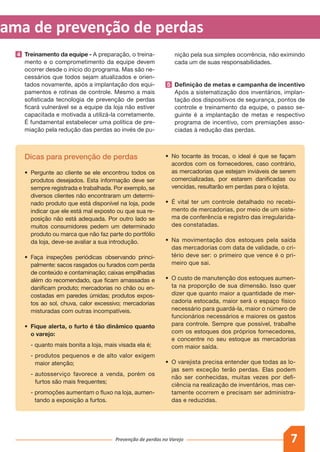 7Prevenção de perdas no Varejo
grama de prevenção de perdas
Dicas para prevenção de perdas
•	 Pergunte ao cliente se ele encontrou todos os
produtos desejados. Esta informação deve ser
sempre registrada e trabalhada. Por exemplo, se
diversos clientes não encontraram um determi-
nado produto que está disponível na loja, pode
indicar que ele está mal exposto ou que sua re-
posição não está adequada. Por outro lado se
muitos consumidores pedem um determinado
produto ou marca que não faz parte do portfólio
da loja, deve-se avaliar a sua introdução.
•	 Faça inspeções periódicas observando princi-
palmente: sacos rasgados ou furados com perda
de conteúdo e contaminação; caixas empilhadas
além do recomendado, que ficam amassadas e
danificam produto; mercadorias no chão ou en-
costadas em paredes úmidas; produtos expos-
tos ao sol, chuva, calor excessivo; mercadorias
misturadas com outras incompatíveis.
•	 Fique alerta, o furto é tão dinâmico quanto
o varejo:
	 - quanto mais bonita a loja, mais visada ela é;
	 - produtos pequenos e de alto valor exigem
maior atenção;
	 - autosserviço favorece a venda, porém os
furtos são mais frequentes;
	 - promoções aumentam o fluxo na loja, aumen-
tando a exposição a furtos.
4 	 Treinamento da equipe - A preparação, o treina-
mento e o comprometimento da equipe devem
ocorrer desde o início do programa. Mas são ne-
cessários que todos sejam atualizados e orien-
tados novamente, após a implantação dos equi-
pamentos e rotinas de controle. Mesmo a mais
sofisticada tecnologia de prevenção de perdas
ficará vulnerável se a equipe da loja não estiver
capacitada e motivada a utilizá-la corretamente.
É fundamental estabelecer uma política de pre-
miação pela redução das perdas ao invés de pu-
nição pela sua simples ocorrência, não eximindo
cada um de suas responsabilidades.
5 	 Definição de metas e campanha de incentivo
Após a sistematização dos inventários, implan-
tação dos dispositivos de segurança, pontos de
controle e treinamento da equipe, o passo se-
guinte é a implantação de metas e respectivo
programa de incentivo, com premiações asso-
ciadas à redução das perdas.
•	 No tocante às trocas, o ideal é que se façam
acordos com os fornecedores, caso contrário,
as mercadorias que estejam inviáveis de serem
comercializadas, por estarem danificadas ou
vencidas, resultarão em perdas para o lojista.
•	 É vital ter um controle detalhado no recebi-
mento de mercadorias, por meio de um siste-
ma de conferência e registro das irregularida-
des constatadas.
•	 Na movimentação dos estoques pela saída
das mercadorias com data de validade, o cri-
tério deve ser: o primeiro que vence é o pri-
meiro que sai.
•	 O custo de manutenção dos estoques aumen-
ta na proporção de sua dimensão. Isso quer
dizer que quanto maior a quantidade de mer-
cadoria estocada, maior será o espaço físico
necessário para guardá-la, maior o número de
funcionários necessários e maiores os gastos
para controle. Sempre que possível, trabalhe
com os estoques dos próprios fornecedores,
e concentre no seu estoque as mercadorias
com maior saída.
•	 O varejista precisa entender que todas as lo-
jas sem exceção terão perdas. Elas podem
não ser conhecidas, muitas vezes por defi-
ciência na realização de inventários, mas cer-
tamente ocorrem e precisam ser administra-
das e reduzidas.
 