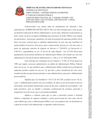 TRIBUNAL DE JUSTIÇA DO ESTADO DE SÃO PAULO
COMARCA de SÃO PAULO
FORO CENTRAL - FAZENDA PÚBLICA/ACIDENTES
8ª VARA DE FAZENDA PÚBLICA
VIADUTO DONA PAULINA, 80, 7º ANDAR, CENTRO - CEP
01501-020, FONE: 3242-2333 R2025, SÃO PAULO-SP - E-MAIL:
SP8FAZ@TJSP.JUS.BR
Posteriormente essa mesma linha de entendimento foi reiterada e bem
sumariada por ALMIRO DO COUTO E SILVA. Deu este autor destaque para o fato de que,
na doutrina tradicional do Direito Administrativo, via de regra, militavam exclusivamente as
fortes razões em favor da imprescritibilidade das pretensões do Poder Público com relação
aos particulares. Anotou que, atualmente, em nome do princípio da segurança jurídica, há de
haver um prazo razoável para a anulação administrativa de atos seus que interfiram na
esfera jurídica de terceiros. Esse prazo, para o ilustre jurista, deveria ser o de cinco anos, a
partir da aplicação extensiva do disposto no Decreto n.° 20.910/32, no Decreto-lei n.°
4.597/42 e, especialmente, no art. 21 da Lei da Ação Popular - Lei 4.717/65 (Prescrição
quinquenária da pretensão anulatória da Administração Pública com relação aos seus atos
administrativos. Revista de Direito Administrativo, n. 204, p. 21-31, abril-junho/1996).
Esse princípio foi consagrado na Lei Federal n.° 9.784, de 29 de janeiro de
1999, que regula o processo administrativo no âmbito da Administração Pública Federal,
tanto em seu art. 2o, que estabelece que a Administração Pública obedecerá ao princípio da
segurança jurídica, quanto em seu art. 54, que fixa o prazo decadencial de cinco anos,
contados da data em que foram praticados os atos administrativos, para que a Administração
possa anulá-los.
Significa que a Lei Estadual n.° 10.177, de 30.12.98, ao dispor no art. 10, inc.
I que “a Administração anulará seus atos inválidos, de ofício ou por provocação de pessoa
interessada, salvo quando ultrapassado o prazo de dez anos, contado de sua produção”, não
pode prevalecer, pois, ao ofender o princípio constitucional da isonomia, apresenta o
insuportável vício dos vícios, que é a inconstitucionalidade.
Impõe-se a simetria, posto que se, para o particular acionar a Fazenda
Pública, a legislação de regência estabelece o prazo prescricional de cinco anos, não há
como admitir que, para a Administração Pública rever seus próprios atos, em detrimento ou
a dano do servidor ou do administrado, se imponha o dobro do prazo.
Seimpresso,paraconferênciaacesseositehttps://esaj.tjsp.jus.br/esaj,informeoprocesso0002714-17.2013.8.26.0053eocódigo1H0000002GNIB.
EstedocumentofoiassinadodigitalmenteporFERNANDOFIGUEIREDOBARTOLETTI.
fls. 10
 