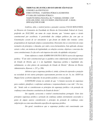 TRIBUNAL DE JUSTIÇA DO ESTADO DE SÃO PAULO
COMARCA de SÃO PAULO
FORO CENTRAL - FAZENDA PÚBLICA/ACIDENTES
8ª VARA DE FAZENDA PÚBLICA
VIADUTO DONA PAULINA, 80, 7º ANDAR, CENTRO - CEP
01501-020, FONE: 3242-2333 R2025, SÃO PAULO-SP - E-MAIL:
SP8FAZ@TJSP.JUS.BR
Lembrou, aliás, o notável jurista e pensador cearense PAULO BONAVIDES,
no Discurso do Centenário da Faculdade de Direito da Universidade Federal do Ceará,
proferido em 20.02.2003, em nome do corpo docente, que “vivemos agora o século
constitucional por excelência. A positividade dos códigos políticos faz com que as
Constituições cessem de ser unicamente o que foram em idades não remotas: cartas
programáticas de inspiração utópica e jusnaturalista. Doravante elas se convertem em corpo
normativo de princípios e cláusulas, por onde a nova hermenêutica, bem aplicada, alcança
extrair e obter, em instância de legitimidade, as soluções corretas, objetivas e concretas dos
casos constitucionais. E o faz sob o selo impresso da razão, da eqüidade e da justiça”.
Como enfatizou o citado ALMIRO DO COUTO E SILVA acerca da segurança
jurídica: “É um valor constitucional que se qualifica como subprincípio do princípio maior
do Estado de Direito, que é o da legalidade. Segurança jurídica e legalidade são,
sabidamente, os dois pilares da sustentação do Estado de Direito” (Revista de Direito
Administrativo, Renovar, v. 237, p. 280).
Advirta-se que a segurança jurídica é, ainda, a forma de expressão e projeção
na sociedade de três outros princípios expressamente previstos no art. 5o, inc. XXXVI da
Magna Carta: a) direito adquirido; b) ato jurídico perfeito; c) coisa julgada.
CANOTILHO orienta no sentido de que “o homem necessita de segurança
para conduzir, planificar e conformar autônoma e responsavelmente a sua vida”. Por isso,
diz: “desde cedo se consideravam os princípios da segurança jurídica e da proteção da
confiança como elementos constitutivos do Estado de direito”.
Em seguida, acrescenta o notável constitucionalista português: Estes dois
princípios segurança jurídica e proteção da confiança andam estreitamente associados a
ponto de alguns autores considerarem o princípio da proteção de confiança como
subprincípio ou como uma dimensão específica da segurança jurídica.
Em geral, considera-se que a segurança jurídica está conexionada com
Seimpresso,paraconferênciaacesseositehttps://esaj.tjsp.jus.br/esaj,informeoprocesso0002714-17.2013.8.26.0053eocódigo1H0000002GNIB.
EstedocumentofoiassinadodigitalmenteporFERNANDOFIGUEIREDOBARTOLETTI.
fls. 11
 