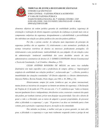 TRIBUNAL DE JUSTIÇA DO ESTADO DE SÃO PAULO
COMARCA de SÃO PAULO
FORO CENTRAL - FAZENDA PÚBLICA/ACIDENTES
8ª VARA DE FAZENDA PÚBLICA
VIADUTO DONA PAULINA, 80, 7º ANDAR, CENTRO - CEP
01501-020, FONE: 3242-2333 R2025, SÃO PAULO-SP - E-MAIL:
SP8FAZ@TJSP.JUS.BR
elementos objetivos da ordem jurídica garantia de estabilidade jurídica, segurança de
orientação e realização do direito enquanto a proteção da confiança se prende mais com as
componentes subjetivas da segurança, designadamente a calculabilidade e previsibilidade
dos indivíduos em relação aos efeitos jurídicos dos atos dos poderes públicos.
Por fim, o jurista conclui: As refrações mais importantes do princípio da
segurança jurídica são as seguintes: (1) relativamente a atos normativos: proibição de
normas retroativas restritivas de direitos ou interesses juridicamente protegidos; (2)
relativamente a atos jurisdicionais: inalterabilidade do caso julgado; (3) em relação a atos
da administração: tendencial estabilidade dos casos decididos através de atos
administrativos constitutivos de direitos (J. J. GOMES CANOTILHO. Direito Constitucional
e Teoria da Constituição. 3. ed. Coimbra: Almedina, p. 252).
CELSO ANTÔNIO BANDEIRA DE MELLO, em outro rico trabalho
doutrinário este mais específico com a proficiência de sempre, afirma a “impostergável
exigência de estabilidade nas relações jurídicas”, esclarecendo que “...o Direito, postula a
imutabilidade das situações constituídas” (O Direito adquirido e o Direito Administrativo,
Interesse Público, Revista Notadez, Porto Alegre, ano VIII, n. 38, 2006, p. 13).
Historicamente sempre foi assim. Lembre-se que, no plano internacional,
muitas foram as iniciativas de assegurar ao homem um mínimo de segurança. A Declaração
da Virgínia de 12 de junho de 1776, em seus arts. 1º e 3º, estabeleceu que “todos os homens
nascem igualmente livres e independentes, têm direitos certos, essenciais e naturais dos quais
não podem, por nenhum contrato, privar nem despojar sua posteridade. Tais são o direito de
gozar a vida e a liberdade com os meios de adquirir e possuir propriedades, de procurar
obter a felicidade e a segurança”, e que: “O governo é ou deve ser instituído para o bem
comum, para a proteção e segurança do povo, da nação ou da comunidade.
Dos métodos ou formas, o melhor será que se possa garantir, no mais alto
grau, a felicidade e a segurança e o que mais realmente resguarde contra o perigo de má
Seimpresso,paraconferênciaacesseositehttps://esaj.tjsp.jus.br/esaj,informeoprocesso0002714-17.2013.8.26.0053eocódigo1H0000002GNIB.
EstedocumentofoiassinadodigitalmenteporFERNANDOFIGUEIREDOBARTOLETTI.
fls. 12
 
