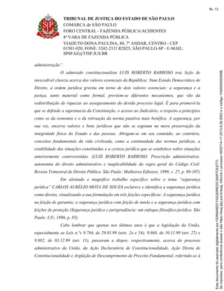 TRIBUNAL DE JUSTIÇA DO ESTADO DE SÃO PAULO
COMARCA de SÃO PAULO
FORO CENTRAL - FAZENDA PÚBLICA/ACIDENTES
8ª VARA DE FAZENDA PÚBLICA
VIADUTO DONA PAULINA, 80, 7º ANDAR, CENTRO - CEP
01501-020, FONE: 3242-2333 R2025, SÃO PAULO-SP - E-MAIL:
SP8FAZ@TJSP.JUS.BR
administração”.
O admirado constitucionalista LUIS ROBERTO BARROSO traz lição de
inexcedível clareza acerca dos valores essenciais da República: Num Estado Democrático de
Direito, a ordem jurídica gravita em torno de dois valores essenciais: a segurança e a
justiça, tanto material como formal, prevêem-se diferentes mecanismos, que vão da
redistribuição de riquezas ao asseguramento do devido processo legal. É para promovê-la
que se defende a supremacia da Constituição, o acesso ao Judiciário, o respeito a princípios
como os da isonomia e o da retroação da norma punitiva mais benéfica. A segurança, por
sua vez, encerra valores e bens jurídicos que não se esgotam na mera preservação da
integridade física do Estado e das pessoas. Abrigam-se em seu conteúdo, ao contrário,
conceitos fundamentais da vida civilizada, como a continuidade das normas jurídicas, a
estabilidade das situações constituídas e a certeza jurídica que se estabelece sobre situações
anteriormente controvertidas. (LUIS ROBERTO BARROSO. Prescrição administrativa:
autonomia do direito administrativo e inaplicabilidade da regra geral do Código Civil.
Revista Trimestral de Direito Público. São Paulo: Malheiros Editores, 1999, v. 27, p. 89-107)
Em alentado e magnífico trabalho específico sobre o tema “segurança
jurídica” CARLOS AURÉLIO MOTA DE SOUZA esclarece e identifica a segurança jurídica
como direito, visualizando a sua formulação em três feições específicas: A segurança jurídica
na feição de garantia; a segurança jurídica com feição de tutela e a segurança jurídica com
feições de proteção (Segurança jurídica e jurisprudência: um enfoque filosófico-jurídico. São
Paulo: LTr, 1996, p. 85).
Cabe lembrar que apenas nos últimos anos é que a legislação da União,
especialmente as Leis n.°s 9.784, de 29.01.99 (arts. 2o e 54); 9.868, de 10.11.99 (art. 27) e
9.882, de 03.12.99 (art. 11), passaram a dispor, respectivamente, acerca do processo
administrativo da União, da Ação Declaratória de Constitucionalidade, Ação Direta de
Constitucionalidade e Argüição de Descumprimento de Preceito Fundamental, referindo-se à
Seimpresso,paraconferênciaacesseositehttps://esaj.tjsp.jus.br/esaj,informeoprocesso0002714-17.2013.8.26.0053eocódigo1H0000002GNIB.
EstedocumentofoiassinadodigitalmenteporFERNANDOFIGUEIREDOBARTOLETTI.
fls. 13
 