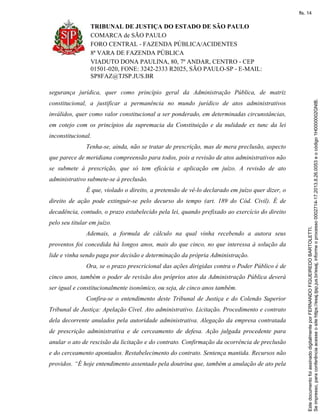 TRIBUNAL DE JUSTIÇA DO ESTADO DE SÃO PAULO
COMARCA de SÃO PAULO
FORO CENTRAL - FAZENDA PÚBLICA/ACIDENTES
8ª VARA DE FAZENDA PÚBLICA
VIADUTO DONA PAULINA, 80, 7º ANDAR, CENTRO - CEP
01501-020, FONE: 3242-2333 R2025, SÃO PAULO-SP - E-MAIL:
SP8FAZ@TJSP.JUS.BR
segurança jurídica, quer como princípio geral da Administração Pública, de matriz
constitucional, a justificar a permanência no mundo jurídico de atos administrativos
inválidos, quer como valor constitucional a ser ponderado, em determinadas circunstâncias,
em cotejo com os princípios da supremacia da Constituição e da nulidade ex tunc da lei
inconstitucional.
Tenha-se, ainda, não se tratar de prescrição, mas de mera preclusão, aspecto
que parece de meridiana compreensão para todos, pois a revisão de atos administrativos não
se submete à prescrição, que só tem eficácia e aplicação em juízo. A revisão de ato
administrativo submete-se à preclusão.
É que, violado o direito, a pretensão de vê-lo declarado em juízo quer dizer, o
direito de ação pode extinguir-se pelo decurso do tempo (art. 189 do Cód. Civil). É de
decadência, contudo, o prazo estabelecido pela lei, quando prefixado ao exercício do direito
pelo seu titular em juízo.
Ademais, a formula de cálculo na qual vinha recebendo a autora seus
proventos foi concedida há longos anos, mais do que cinco, no que interessa à solução da
lide e vinha sendo paga por decisão e determinação da própria Administração.
Ora, se o prazo prescricional das ações dirigidas contra o Poder Público é de
cinco anos, também o poder de revisão dos próprios atos da Administração Pública deverá
ser igual e constitucionalmente isonômico, ou seja, de cinco anos também.
Confira-se o entendimento deste Tribunal de Justiça e do Colendo Superior
Tribunal de Justiça: Apelação Cível. Ato administrativo. Licitação. Procedimento e contrato
dela decorrente anulados pela autoridade administrativa. Alegação da empresa contratada
de prescrição administrativa e de cerceamento de defesa. Ação julgada procedente para
anular o ato de rescisão da licitação e do contrato. Confirmação da ocorrência de preclusão
e do cerceamento apontados. Restabelecimento do contrato. Sentença mantida. Recursos não
providos. “É hoje entendimento assentado pela doutrina que, também a anulação de ato pela
Seimpresso,paraconferênciaacesseositehttps://esaj.tjsp.jus.br/esaj,informeoprocesso0002714-17.2013.8.26.0053eocódigo1H0000002GNIB.
EstedocumentofoiassinadodigitalmenteporFERNANDOFIGUEIREDOBARTOLETTI.
fls. 14
 