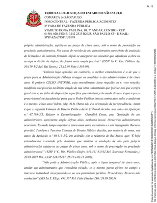 TRIBUNAL DE JUSTIÇA DO ESTADO DE SÃO PAULO
COMARCA de SÃO PAULO
FORO CENTRAL - FAZENDA PÚBLICA/ACIDENTES
8ª VARA DE FAZENDA PÚBLICA
VIADUTO DONA PAULINA, 80, 7º ANDAR, CENTRO - CEP
01501-020, FONE: 3242-2333 R2025, SÃO PAULO-SP - E-MAIL:
SP8FAZ@TJSP.JUS.BR
própria administração, sujeita-se ao prazo de cinco anos, sob o nome de prescrição ou
preclusão administrativa. Nos casos de revisão de ato administrativo para efeito de anulação
de licitação e do contrato firmado, impõe-se assegurar ao vencedor que adjudicou a obra ou
serviço o direito de defesa, da forma mais ampla possível” (TJSP 3a C. Dir. Público Ap.
50.119-5/2 Rel. Rui Stoco j. 21.12.99 Voto 1.301/99).
“Embora haja opiniões em contrário, o melhor entendimento é o de que o
prazo para a Administração Pública revogar ou invalidar o ato administrativo é de cinco
anos. O próprio CELSO ANTONIO, cujo entendimento dava respaldo ao r. voto vencido,
modificou sua posição na última edição de sua obra, salientando que 'parece-nos que a regra
geral isto é, na falta de disposição específica que estabeleça de modo diverso é que o prazo
prescricional ou decadencial para que o Poder Público invista contra atos nulos e anuláveis
é o mesmo: cinco anos' (idem, pág. 414). Outra não é a orientação da jurisprudência. Assim
é que a segunda Câmara de Direito Público deste Tribunal decidiu, nos autos da Apelação
n.º 67.188-5/5, Relator o Desembargador Gamaliel Costa, que: 'Anulação de ato
administrativo. Inexistente ampla defesa, aliás, nenhuma houve. Prescrição administrativa
ocorrente. Escoado tempo superior a cinco anos entre o contrato e o ato impugnado. Recurso
provido'. Também a Terceira Câmara de Direito Público decidiu, por maioria de votos, nos
autos da Apelação n.º 50.119-5/2, em acórdão sob a relatoria de Rui Stoco, que: 'É hoje
entendimento assentado pela doutrina que também a anulação de ato pela própria
administração sujeita-se ao prazo de cinco anos, sob o nome de prescrição ou preclusão
administrativa'” (TJSP 1ª C. Dir. Público EInfrs. 049.391-5/3-02 Rel. Scarance Fernandes j.
20.03.2001 Bol. AASP 2287/2427, 28.10 a 03.11.2002).
“Não pode a Administração Pública, após o lapso temporal de cinco anos,
anular ato administrativo que considera viciado, se o mesmo gerou efeitos no campo e
interesse individual, incorporando-se ao seu patrimônio jurídico. Precedentes. Recurso não
conhecido” (STJ 5a T. REsp. 493.307 Rel. Felix Fischer DJU 26.09.2005).
Seimpresso,paraconferênciaacesseositehttps://esaj.tjsp.jus.br/esaj,informeoprocesso0002714-17.2013.8.26.0053eocódigo1H0000002GNIB.
EstedocumentofoiassinadodigitalmenteporFERNANDOFIGUEIREDOBARTOLETTI.
fls. 15
 