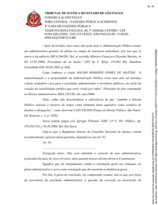 TRIBUNAL DE JUSTIÇA DO ESTADO DE SÃO PAULO
COMARCA de SÃO PAULO
FORO CENTRAL - FAZENDA PÚBLICA/ACIDENTES
8ª VARA DE FAZENDA PÚBLICA
VIADUTO DONA PAULINA, 80, 7º ANDAR, CENTRO - CEP
01501-020, FONE: 3242-2333 R2025, SÃO PAULO-SP - E-MAIL:
SP8FAZ@TJSP.JUS.BR
“Após decorridos cinco anos não pode mais a Administração Pública anular
ato administrativo gerador de efeitos no campo de interesses individuais, por isso que se
opera a decadência (MS 6.566/DF, Rel. p/ acórdão Ministro Francisco Peçanha Martins, in
DJ 15.05.2000). Precedente da 3a Seção” (STJ 6a T. REsp. 219.883 Rel. Hamilton
Carvalhido DJU 04.08.2003, p. 444).
Como lembrou o citado MAURO ROBERTO FOMES DE MATTOS: “A
indeterminação e a perpetuidade da Administração Pública rever seus atos ad eternum,
criaria verdadeiro caos para a sociedade, administrados e servidores públicos, em razão da
criação da instabilidade jurídica que seria vivida por todos” (Princípio do fato consumado
no Direito Administrativo, RDA 220/195, abr.-jun/2000).
Aliás, calha não desconsiderar a advertência de que “também o Direito
Público valoriza o decurso do tempo como elemento tanto aquisitivo como extintivo de
direitos e obrigações”, como observou CAIO TÁCITO (Temas de Direito Público. São Paulo:
Ed. Renovar, v. 2, p. 1928).
Nesse sentido julgou este Egrégio Tribunal: TJSP, 13ª C. Dir. Público, Ap.
370.203-5/0, j. 04.20.2006, Rel. Rui Stoco.
Veja-se que o Regimento Interno do Conselho Nacional de Justiça contém
reconhecimento expresso dessa garantia, dispondo no seu art. 91:
Art. 91.
.....................................................................
Parágrafo único. Não será admitido o controle de atos administrativos
praticados há mais de cinco (5) anos, salvo quando houver afronta direta à Constituição.
Significa que tal entendimento conduz a orientação geral aos tribunais, no
plano administrativo e serve como orientação que dá ensancha à obediência geral.
Por fim, à guisa de conclusão, em comportado resumo, tem-se que, por força
da ocorrência da preclusão administrativa, a questão da correção ou incorreção da
Seimpresso,paraconferênciaacesseositehttps://esaj.tjsp.jus.br/esaj,informeoprocesso0002714-17.2013.8.26.0053eocódigo1H0000002GNIB.
EstedocumentofoiassinadodigitalmenteporFERNANDOFIGUEIREDOBARTOLETTI.
fls. 16
 