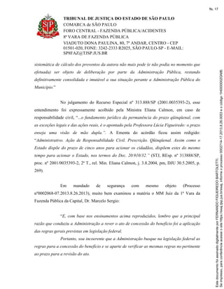 TRIBUNAL DE JUSTIÇA DO ESTADO DE SÃO PAULO
COMARCA de SÃO PAULO
FORO CENTRAL - FAZENDA PÚBLICA/ACIDENTES
8ª VARA DE FAZENDA PÚBLICA
VIADUTO DONA PAULINA, 80, 7º ANDAR, CENTRO - CEP
01501-020, FONE: 3242-2333 R2025, SÃO PAULO-SP - E-MAIL:
SP8FAZ@TJSP.JUS.BR
sistemática de cálculo dos proventos da autora não mais pode (e não podia no momento que
efetuada) ser objeto de deliberação por parte da Administração Pública, restando
definitivamente consolidada e imutável a sua situação perante a Administração Pública do
Município.”
No julgamento do Recurso Especial nº 313.888/SP (2001.0035393-2), esse
entendimento foi expressamente acolhido pela Ministra Eliana Calmon, em caso de
responsabilidade civil, “...o fundamento jurídico da permanência do prazo qüinqüenal, com
as exceções legais e das ações reais, é o apontado pela Professora Lúcia Figueiredo: o prazo
enseja uma visão de mão dupla.”. A Ementa do acórdão ficou assim redigido:
“Administrativo. Ação de Responsabilidade Civil. Prescrição. Qüinqüenal. Assim como o
Estado dispõe do prazo de cinco anos para acionar os cidadãos, dispõem estes do mesmo
tempo para acionar o Estado, nos termos do Dec. 20.910/32.” (STJ, REsp. nº 313888/SP,
proc. nº 2001/0035393-2, 2ª T., rel. Min. Eliana Calmon, j. 3.8.2004, pm, DJU 30.5.2005, p.
269).
Em mandado de segurança com mesmo objeto (Processo
nº0002068-07.2013.8.26.2013), muito bem examinou a matéria o MM Juiz da 1ª Vara da
Fazenda Pública da Capital, Dr. Marcelo Sergio:
“E, com base nos ensinamentos acima reproduzidos, lembro que a principal
razão que conduziu a Administração a rever o ato de concessão do benefício foi a aplicação
das regras gerais previstas em legislação federal.
Portanto, soa incoerente que a Administração busque na legislação federal as
regras para a concessão do benefício e se aparte de verificar as mesmas regras no pertinente
ao prazo para a revisão do ato.
Seimpresso,paraconferênciaacesseositehttps://esaj.tjsp.jus.br/esaj,informeoprocesso0002714-17.2013.8.26.0053eocódigo1H0000002GNIB.
EstedocumentofoiassinadodigitalmenteporFERNANDOFIGUEIREDOBARTOLETTI.
fls. 17
 