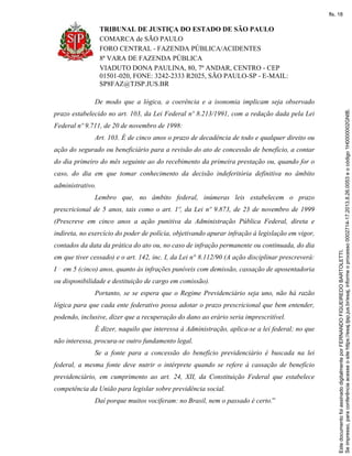 TRIBUNAL DE JUSTIÇA DO ESTADO DE SÃO PAULO
COMARCA de SÃO PAULO
FORO CENTRAL - FAZENDA PÚBLICA/ACIDENTES
8ª VARA DE FAZENDA PÚBLICA
VIADUTO DONA PAULINA, 80, 7º ANDAR, CENTRO - CEP
01501-020, FONE: 3242-2333 R2025, SÃO PAULO-SP - E-MAIL:
SP8FAZ@TJSP.JUS.BR
De modo que a lógica, a coerência e a isonomia implicam seja observado
prazo estabelecido no art. 103, da Lei Federal nº 8.213/1991, com a redação dada pela Lei
Federal nº 9.711, de 20 de novembro de 1998:
Art. 103. É de cinco anos o prazo de decadência de todo e qualquer direito ou
ação do segurado ou beneficiário para a revisão do ato de concessão de benefício, a contar
do dia primeiro do mês seguinte ao do recebimento da primeira prestação ou, quando for o
caso, do dia em que tomar conhecimento da decisão indeferitória definitiva no âmbito
administrativo.
Lembro que, no âmbito federal, inúmeras leis estabelecem o prazo
prescricional de 5 anos, tais como o art. 1º, da Lei nº 9.873, de 23 de novembro de 1999
(Prescreve em cinco anos a ação punitiva da Administração Pública Federal, direta e
indireta, no exercício do poder de polícia, objetivando apurar infração à legislação em vigor,
contados da data da prática do ato ou, no caso de infração permanente ou continuada, do dia
em que tiver cessado) e o art. 142, inc. I, da Lei n° 8.112/90 (A ação disciplinar prescreverá:
I em 5 (cinco) anos, quanto às infrações puníveis com demissão, cassação de aposentadoria
ou disponibilidade e destituição de cargo em comissão).
Portanto, se se espera que o Regime Previdenciário seja uno, não há razão
lógica para que cada ente federativo possa adotar o prazo prescricional que bem entender,
podendo, inclusive, dizer que a recuperação do dano ao erário seria imprescritível.
É dizer, naquilo que interessa à Administração, aplica-se a lei federal; no que
não interessa, procura-se outro fundamento legal.
Se a fonte para a concessão do benefício previdenciário é buscada na lei
federal, a mesma fonte deve nutrir o intérprete quando se refere à cassação de benefício
previdenciário, em cumprimento ao art. 24, XII, da Constituição Federal que estabelece
competência da União para legislar sobre previdência social.
Daí porque muitos vociferam: no Brasil, nem o passado é certo.”
Seimpresso,paraconferênciaacesseositehttps://esaj.tjsp.jus.br/esaj,informeoprocesso0002714-17.2013.8.26.0053eocódigo1H0000002GNIB.
EstedocumentofoiassinadodigitalmenteporFERNANDOFIGUEIREDOBARTOLETTI.
fls. 18
 
