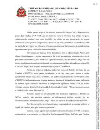 TRIBUNAL DE JUSTIÇA DO ESTADO DE SÃO PAULO
COMARCA de SÃO PAULO
FORO CENTRAL - FAZENDA PÚBLICA/ACIDENTES
8ª VARA DE FAZENDA PÚBLICA
VIADUTO DONA PAULINA, 80, 7º ANDAR, CENTRO - CEP
01501-020, FONE: 3242-2333 R2025, SÃO PAULO-SP - E-MAIL:
SP8FAZ@TJSP.JUS.BR
Ainda, quanto ao prazo decadencial, instituto do Direito Civil, é de se ressaltar,
para a Lei Estadual nº10177/98, que ao dispor no caput e no inciso I do artigo 10, que a
Administração anulará seus atos inválidos, de ofício ou por provocação de pessoa
interessada, salvo quando ultrapassado o prazo de dez anos, contado de sua produção, além
de não poder prevalecer por ofensa ao princípio constitucional da isonomia, já anotado acima,
apresenta outro grave vício de inconstitucionalidade.
Isto porque, ao tratar de prazo decadencial para a Administração Pública (por
alguns Doutrinadores e Juristas denominado de prazo prescricional administrativo ou de
preclusão administrativa), não observou o legislador estadual, que por meio do artigo 10 e seu
inciso, implicitamente acabou introduzindo no ordenamento jurídico alteração aos artigos 206
e 207 do Código Civil, os quais tratam da Prescrição e da Decadência.
Assim, ao impor ao cidadão, credor lato sensu do Estado, por meio da Lei
Estadual nº10177/98, novo prazo decadencial, o de dez anos, para revisar e anular
administrativamente seus atos e contratos, em dobro daquele previsto no Decreto Federal
nº20910/32, também deixou de observar as regras técnicas de competência para a elaboração
de normas legais estaduais, invadindo a competência legislativa PRIVATIVA da União,
violando a norma do inciso I do artigo 22 da Constituição Federal “Compete privativamente
à União legislar sobre: Direito Civil,....”.
Portanto, quanto ao ato praticado pela autoridade impetrada, a Portaria do
SPPrev também não encontra respaldo no ordenamento jurídico vigente, por ser
inconstitucional a norma estadual do artigo 10 e de seu inciso I, da Lei Estadual nº10177/98.
Por fim, no mérito propriamente dito, a denegação da segurança também se
impõe, incidindo o princípio “tempus regit actum”.
Como é cediço, a partir da Emenda Constitucional Federal nº18/98, os regimes
estatutário de vencimentos e previdenciário dos Servidores Públicos da União, dos Estados,
Seimpresso,paraconferênciaacesseositehttps://esaj.tjsp.jus.br/esaj,informeoprocesso0002714-17.2013.8.26.0053eocódigo1H0000002GNIB.
EstedocumentofoiassinadodigitalmenteporFERNANDOFIGUEIREDOBARTOLETTI.
fls. 19
 