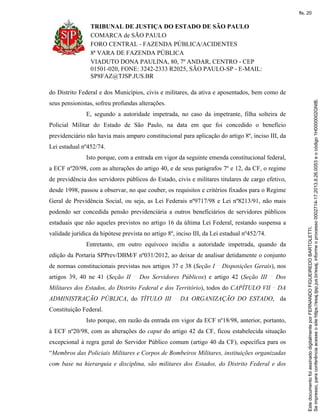 TRIBUNAL DE JUSTIÇA DO ESTADO DE SÃO PAULO
COMARCA de SÃO PAULO
FORO CENTRAL - FAZENDA PÚBLICA/ACIDENTES
8ª VARA DE FAZENDA PÚBLICA
VIADUTO DONA PAULINA, 80, 7º ANDAR, CENTRO - CEP
01501-020, FONE: 3242-2333 R2025, SÃO PAULO-SP - E-MAIL:
SP8FAZ@TJSP.JUS.BR
do Distrito Federal e dos Municípios, civis e militares, da ativa e aposentados, bem como de
seus pensionistas, sofreu profundas alterações.
E, segundo a autoridade impetrada, no caso da impetrante, filha solteira de
Policial Militar do Estado de São Paulo, na data em que foi concedido o benefício
previdenciário não havia mais amparo constitucional para aplicação do artigo 8º, inciso III, da
Lei estadual nº452/74.
Isto porque, com a entrada em vigor da seguinte emenda constitucional federal,
a ECF nº20/98, com as alterações do artigo 40, e de seus parágrafos 7º e 12, da CF, o regime
de previdência dos servidores públicos do Estado, civis e militares titulares de cargo efetivo,
desde 1998, passou a observar, no que couber, os requisitos e critérios fixados para o Regime
Geral de Previdência Social, ou seja, as Lei Federais nº9717/98 e Lei nº8213/91, não mais
podendo ser concedida pensão previdenciária a outros beneficiários de servidores públicos
estaduais que não aqueles previstos no artigo 16 da última Lei Federal, restando suspensa a
validade jurídica da hipótese prevista no artigo 8º, inciso III, da Lei estadual nº452/74.
Entretanto, em outro equívoco incidiu a autoridade impetrada, quando da
edição da Portaria SPPrev/DBM/F nº031/2012, ao deixar de analisar detidamente o conjunto
de normas constitucionais previstas nos artigos 37 e 38 (Seção I Disposições Gerais), nos
artigos 39, 40 ne 41 (Seção II Dos Servidores Públicos) e artigo 42 (Seção III Dos
Militares dos Estados, do Distrito Federal e dos Território), todos do CAPÍTULO VII DA
ADMINISTRAÇÃO PÚBLICA, do TÍTULO III DA ORGANIZAÇÃO DO ESTADO, da
Constituição Federal.
Isto porque, em razão da entrada em vigor da ECF nº18/98, anterior, portanto,
à ECF nº20/98, com as alterações do caput do artigo 42 da CF, ficou estabelecida situação
excepcional à regra geral do Servidor Público comum (artigo 40 da CF), específica para os
“Membros das Policiais Militares e Corpos de Bombeiros Militares, instituições organizadas
com base na hierarquia e disciplina, são militares dos Estados, do Distrito Federal e dos
Seimpresso,paraconferênciaacesseositehttps://esaj.tjsp.jus.br/esaj,informeoprocesso0002714-17.2013.8.26.0053eocódigo1H0000002GNIB.
EstedocumentofoiassinadodigitalmenteporFERNANDOFIGUEIREDOBARTOLETTI.
fls. 20
 
