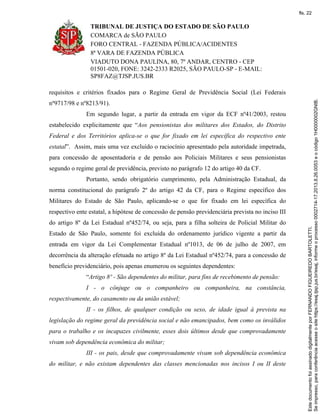 TRIBUNAL DE JUSTIÇA DO ESTADO DE SÃO PAULO
COMARCA de SÃO PAULO
FORO CENTRAL - FAZENDA PÚBLICA/ACIDENTES
8ª VARA DE FAZENDA PÚBLICA
VIADUTO DONA PAULINA, 80, 7º ANDAR, CENTRO - CEP
01501-020, FONE: 3242-2333 R2025, SÃO PAULO-SP - E-MAIL:
SP8FAZ@TJSP.JUS.BR
requisitos e critérios fixados para o Regime Geral de Previdência Social (Lei Federais
nº9717/98 e nº8213/91).
Em segundo lugar, a partir da entrada em vigor da ECF nº41/2003, restou
estabelecido explicitamente que “Aos pensionistas dos militares dos Estados, do Distrito
Federal e dos Territórios aplica-se o que for fixado em lei específica do respectivo ente
estatal”. Assim, mais uma vez excluído o raciocínio apresentado pela autoridade impetrada,
para concessão de aposentadoria e de pensão aos Policiais Militares e seus pensionistas
segundo o regime geral de previdência, previsto no parágrafo 12 do artigo 40 da CF.
Portanto, sendo obrigatório cumprimento, pela Administração Estadual, da
norma constitucional do parágrafo 2º do artigo 42 da CF, para o Regime específico dos
Militares do Estado de São Paulo, aplicando-se o que for fixado em lei específica do
respectivo ente estatal, a hipótese de concessão de pensão previdenciária prevista no inciso III
do artigo 8º da Lei Estadual nº452/74, ou seja, para a filha solteira de Policial Militar do
Estado de São Paulo, somente foi excluída do ordenamento jurídico vigente a partir da
entrada em vigor da Lei Complementar Estadual nº1013, de 06 de julho de 2007, em
decorrência da alteração efetuada no artigo 8º da Lei Estadual nº452/74, para a concessão de
benefício previdenciário, pois apenas enumerou os seguintes dependentes:
“Artigo 8º - São dependentes do militar, para fins de recebimento de pensão:
I - o cônjuge ou o companheiro ou companheira, na constância,
respectivamente, do casamento ou da união estável;
II - os filhos, de qualquer condição ou sexo, de idade igual à prevista na
legislação do regime geral da previdência social e não emancipados, bem como os inválidos
para o trabalho e os incapazes civilmente, esses dois últimos desde que comprovadamente
vivam sob dependência econômica do militar;
III - os pais, desde que comprovadamente vivam sob dependência econômica
do militar, e não existam dependentes das classes mencionadas nos incisos I ou II deste
Seimpresso,paraconferênciaacesseositehttps://esaj.tjsp.jus.br/esaj,informeoprocesso0002714-17.2013.8.26.0053eocódigo1H0000002GNIB.
EstedocumentofoiassinadodigitalmenteporFERNANDOFIGUEIREDOBARTOLETTI.
fls. 22
 