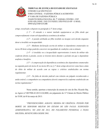TRIBUNAL DE JUSTIÇA DO ESTADO DE SÃO PAULO
COMARCA de SÃO PAULO
FORO CENTRAL - FAZENDA PÚBLICA/ACIDENTES
8ª VARA DE FAZENDA PÚBLICA
VIADUTO DONA PAULINA, 80, 7º ANDAR, CENTRO - CEP
01501-020, FONE: 3242-2333 R2025, SÃO PAULO-SP - E-MAIL:
SP8FAZ@TJSP.JUS.BR
artigo, ressalvado o disposto no parágrafo § 3° deste artigo.
§ 1º - O enteado e o menor tutelado equiparam-se ao filho desde que
comprovadamente vivam sob dependência econômica do militar.
§ 2º - A pensão atribuída ao filho inválido ou incapaz será devida enquanto
durar a invalidez ou incapacidade.
§ 3º - Mediante declaração escrita do militar os dependentes enumerados no
inciso III deste artigo poderão concorrer em igualdade de condições com os demais.
§ 4º - A invalidez ou a incapacidade supervenientes à morte do militar não
conferem direito à pensão, exceto se tiverem início durante o período em que o dependente
usufruía o benefício.
§ 5º - A comprovação de dependência econômica dos dependentes enumerados
na segunda parte do inciso II, no inciso III e no § 1° deste artigo deverá ter como base a data
do óbito do militar de acordo com as regras e critérios estabelecidos em norma
regulamentar.
§ 6º - Na falta de decisão judicial com trânsito em julgado reconhecendo a
união estável, o companheiro ou companheira deverá comprová-la conforme estabelecido em
norma regulamentar."
Nesse sentido, oportuna a transcrição da ementa do voto do Des. Ricardo Dip,
no Agravo nº 0037908-43.2013.8.26.0000, em julgamento da 11ª Câmara de Direito Público
do TJ/SP, de 05 de março de 2013:
“PREVIDENCIÁRIO. AGRAVO. MEDIDA DE URGÊNCIA. PENSÃO POR
MORTE DE SERVIDOR MILITAR DO ESTADO DE SÃO PAULO. SUSPENSÃO
ADMINISTRATIVA, NO ANO DE 2012, DO PAGAMENTO PENSIONAL A FILHA
SOLTEIRA, BENEFICIÁRIA DESDE 2001.
Seimpresso,paraconferênciaacesseositehttps://esaj.tjsp.jus.br/esaj,informeoprocesso0002714-17.2013.8.26.0053eocódigo1H0000002GNIB.
EstedocumentofoiassinadodigitalmenteporFERNANDOFIGUEIREDOBARTOLETTI.
fls. 23
 