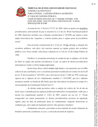 TRIBUNAL DE JUSTIÇA DO ESTADO DE SÃO PAULO
COMARCA de SÃO PAULO
FORO CENTRAL - FAZENDA PÚBLICA/ACIDENTES
8ª VARA DE FAZENDA PÚBLICA
VIADUTO DONA PAULINA, 80, 7º ANDAR, CENTRO - CEP
01501-020, FONE: 3242-2333 R2025, SÃO PAULO-SP - E-MAIL:
SP8FAZ@TJSP.JUS.BR
- A norma do art. 5º da Lei nº 9.717, de 1998, refere-se apenas aos benefícios
previdenciários, diversamente do que se encontra no § 12 do art. 40 da Constituição federal
de 1988, dispositivo incluído com a Emenda constitucional nº 20/1998, que impera a mais
ampla observância dos 'requisitos e critérios fixados para o regime geral de previdência
social'.
- Essa previsão constitucional do § 12 do art. 40 não abrange a situação dos
servidores militares, vale dizer: ela concerne somente ao regime próprio dos servidores
públicos civis. Nesse sentido, cobra força o disposto no § 2º do art. 42 do Código Político de
1988.
- Pacífica é a orientação pretoriana no sentido de que se aplique a lei do dia
do óbito ao regime das pensões previdenciais. É que, na esfera do direito previdenciário
intertemporal, incide o critério tempus regit actum.
- Já por força desse critério tempus regit actum, a ora agravante, por ser filha
solteira de um contribuinte, teve o seu direito pensional reconhecido nos termos do inciso III
do art. 8º da Lei paulista nº 452/1974, com o texto da Lei local nº 1.069, de 1976, norma que
vigorou até a vigência da Lei complementar estadual nº 1.013/2007, que foi o diploma
normativo emitido, no Estado de São Paulo, para dar observância 'ao disposto no artigo 42 e
seus parágrafos da Constituição Federal' (art.1º).
- Se dúvida ainda persistisse sobre a adoção do critério da 'lei do dia da
morte' para a identificação da regência jurídico-previdenciária correspondente, calha que a
mesma Lei complementar paulista nº 1.013, de 2007, enuncia em seu art. 3º: 'Ficam
assegurados aos atuais pensionistas os direitos previdenciários previstos na legislação
vigente antes da data da publicação desta lei complementar, enquanto mantiverem as
condições que, sob a égide da legislação anterior, lhes garanta o benefício'.
- Fundamento relevante e periculum in mora inferido do caráter alimentar do
benefício autorizam e justificam, no caso, a concessão da tutela de urgência.
Seimpresso,paraconferênciaacesseositehttps://esaj.tjsp.jus.br/esaj,informeoprocesso0002714-17.2013.8.26.0053eocódigo1H0000002GNIB.
EstedocumentofoiassinadodigitalmenteporFERNANDOFIGUEIREDOBARTOLETTI.
fls. 24
 