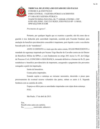 TRIBUNAL DE JUSTIÇA DO ESTADO DE SÃO PAULO
COMARCA de SÃO PAULO
FORO CENTRAL - FAZENDA PÚBLICA/ACIDENTES
8ª VARA DE FAZENDA PÚBLICA
VIADUTO DONA PAULINA, 80, 7º ANDAR, CENTRO - CEP
01501-020, FONE: 3242-2333 R2025, SÃO PAULO-SP - E-MAIL:
SP8FAZ@TJSP.JUS.BR
Provimento do agravo”.
Portanto, por qualquer ângulo que se examine a questão, não há como dar-se
guarida à tese deduzida pela autoridade impetrada, assistida pela Fazenda Estadual, para
anulação do benefício previdenciário concedido à impetrante, pois líquido e certo o seu direito
buscado pela via do “mandamus”.
ANTE O EXPOSTO e o mais que dos autos consta, JULGO PROCEDENTE o
mandado de segurança impetrado por Suzana Trigo Bacelar de Carvalho contra ato do Diretor
de Benefícios Militar da SPPrev, e com fundamento no artigo 269, inciso I e IV, do Código
de Processo Civil, CONCEDO A SEGURANÇA, tornando definitiva a liminar de fls.22, para
restabelecer o benefício previdenciário da impetrante, assegurado o pagamento dos proventos
sonegados a partir da impetração.
Isento de honorários.
Custas pelos impetrados.
Estando sujeita a sentença ao reexame necessário, decorrido o prazo para
processamento de eventual recurso voluntário das partes, subam os autos à E. Segunda
Instância com as cautelas de estilo.
Expeça-se ofício para as autoridades impetradas com cópia desta sentença.
P.R.I.
São Paulo, 17 de abril de 2013.
Em,
Recebi estes autos em cartório.
Eu, _________ escrevente, subscrevi.
Seimpresso,paraconferênciaacesseositehttps://esaj.tjsp.jus.br/esaj,informeoprocesso0002714-17.2013.8.26.0053eocódigo1H0000002GNIB.
EstedocumentofoiassinadodigitalmenteporFERNANDOFIGUEIREDOBARTOLETTI.
fls. 25
 