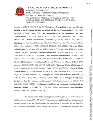 TRIBUNAL DE JUSTIÇA DO ESTADO DE SÃO PAULO
COMARCA de SÃO PAULO
FORO CENTRAL - FAZENDA PÚBLICA/ACIDENTES
8ª VARA DE FAZENDA PÚBLICA
VIADUTO DONA PAULINA, 80, 7º ANDAR, CENTRO - CEP
01501-020, FONE: 3242-2333 R2025, SÃO PAULO-SP - E-MAIL:
SP8FAZ@TJSP.JUS.BR
doutrina (ALMIRO COUTO E SILVA, “Princípios da Legalidade e da Administração
Pública e da Segurança Jurídica no Estado de Direito Contemporâneo”, “in” RDP
84/46-63; WEIDA ZANCANER, “Da Convalidação e da Invalidação do Atos
Administrativos”, p. 73/76, item n. 3.5.2, 3ª ed., 2008, Malheiros; HELY LOPES
MEIRELLES, “Direito Administrativo Brasileiro”, p. 99/101, item n. 2.3.7, 34ª ed.,
atualizada por Eurico de Andrade Azevedo, Délcio Balestero Aleixo e José Emmanuel Burle
Filho, 2008, Malheiros; CELSO ANTÔNIO BANDEIRA DE MELLO, “Curso de Direito
Administrativo”, p. 87, item n.77, e p. 123/125, item n. 27, 26ª ed., 2009, Malheiros; MARIA
SYLVIA ZANELLA DI PIETRO, “Direito Administrativo”, p. 87/88, item n. 3.3.15.4, 22ª ed.,
2009, Atlas; MARÇAL JUSTEN FILHO, “Curso de Direito Administrativo”, p. 1.097/1.100,
itens ns. XVII.1 a XVII.3.1, 4ª ed. 2009, Saraiva, GUSTAVO BINENBOJM, “Temas de
Direito Administrativo e Constitucional”, p. 735/740, itens ns. II.2.2 a II.2.2.2, 2008,
Renovar; RAQUEL MELO URBANO DE CARVALHO, “Curso de Direito Administrativo”,
p. 78/94, itens ns. 8 a 8.4, 2008, Podium; LÚCIA VALLE FIGUEIREDO, “Curso de Direito
Administrativo”, p. 257/260, itens ns. 3.2 a 4, 9ª ed., 2008, Malheiros; MATEUS EDUARDO
SIQUEIRA NUNES BERTONCINI, “Princípios de Direito Administrativo Brasileiro”, p.
178/180, item n. 4.5.7, 2002, Malheiros; SÉRGIO FERRAZ, “O princípio da segurança
jurídica em face das reformas constitucionais”, “in” Revista Forense, vol. 334/191-210;
RICARDO LOBO TORRES, “A Segurança Jurídica e as Limitações Constitucionais ao
Poder de Tributar”, p. 429/445, “in” “Princípios e Limites da Tributação”, coordenação de
Roberto Ferraz, 2005, Quartier Latin, v.g)”.
Da mesma forma, estéril a alegação de “inadequação da via eleita” tendo por
fundamento as Súmulas 269 e 271 do STF. É evidente, na petição inicial, que a impetrante se
insurgiu contra o ato da Administração que determinou a suspensão de seu benefício
previdenciário, reclamando a tutela jurisdicional, ou seja, a concessão da segurança para
Seimpresso,paraconferênciaacesseositehttps://esaj.tjsp.jus.br/esaj,informeoprocesso0002714-17.2013.8.26.0053eocódigo1H0000002GNIB.
EstedocumentofoiassinadodigitalmenteporFERNANDOFIGUEIREDOBARTOLETTI.
fls. 4
 