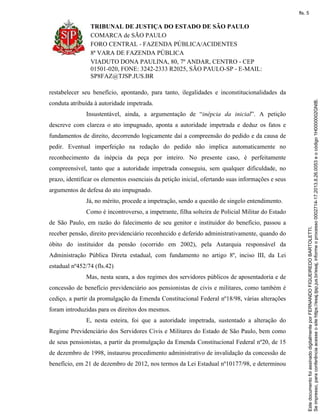 TRIBUNAL DE JUSTIÇA DO ESTADO DE SÃO PAULO
COMARCA de SÃO PAULO
FORO CENTRAL - FAZENDA PÚBLICA/ACIDENTES
8ª VARA DE FAZENDA PÚBLICA
VIADUTO DONA PAULINA, 80, 7º ANDAR, CENTRO - CEP
01501-020, FONE: 3242-2333 R2025, SÃO PAULO-SP - E-MAIL:
SP8FAZ@TJSP.JUS.BR
restabelecer seu benefício, apontando, para tanto, ilegalidades e inconstitucionalidades da
conduta atribuída à autoridade impetrada.
Insustentável, ainda, a argumentação de “inépcia da inicial”. A petição
descreve com clareza o ato impugnado, aponta a autoridade impetrada e deduz os fatos e
fundamentos de direito, decorrendo logicamente daí a compreensão do pedido e da causa de
pedir. Eventual imperfeição na redação do pedido não implica automaticamente no
reconhecimento da inépcia da peça por inteiro. No presente caso, é perfeitamente
compreensível, tanto que a autoridade impetrada conseguiu, sem qualquer dificuldade, no
prazo, identificar os elementos essenciais da petição inicial, ofertando suas informações e seus
argumentos de defesa do ato impugnado.
Já, no mérito, procede a impetração, sendo a questão de singelo entendimento.
Como é incontroverso, a impetrante, filha solteira de Policial Militar do Estado
de São Paulo, em razão do falecimento de seu genitor e instituidor do benefício, passou a
receber pensão, direito previdenciário reconhecido e deferido administrativamente, quando do
óbito do instituidor da pensão (ocorrido em 2002), pela Autarquia responsável da
Administração Pública Direta estadual, com fundamento no artigo 8º, inciso III, da Lei
estadual nº452/74 (fls.42)
Mas, nesta seara, a dos regimes dos servidores públicos de aposentadoria e de
concessão de benefício previdenciário aos pensionistas de civis e militares, como também é
cediço, a partir da promulgação da Emenda Constitucional Federal nº18/98, várias alterações
foram introduzidas para os direitos dos mesmos.
E, nesta esteira, foi que a autoridade impetrada, sustentado a alteração do
Regime Previdenciário dos Servidores Civis e Militares do Estado de São Paulo, bem como
de seus pensionistas, a partir da promulgação da Emenda Constitucional Federal nº20, de 15
de dezembro de 1998, instaurou procedimento administrativo de invalidação da concessão de
benefício, em 21 de dezembro de 2012, nos termos da Lei Estadual nº10177/98, e determinou
Seimpresso,paraconferênciaacesseositehttps://esaj.tjsp.jus.br/esaj,informeoprocesso0002714-17.2013.8.26.0053eocódigo1H0000002GNIB.
EstedocumentofoiassinadodigitalmenteporFERNANDOFIGUEIREDOBARTOLETTI.
fls. 5
 