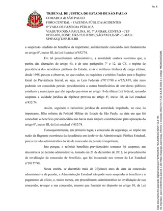 TRIBUNAL DE JUSTIÇA DO ESTADO DE SÃO PAULO
COMARCA de SÃO PAULO
FORO CENTRAL - FAZENDA PÚBLICA/ACIDENTES
8ª VARA DE FAZENDA PÚBLICA
VIADUTO DONA PAULINA, 80, 7º ANDAR, CENTRO - CEP
01501-020, FONE: 3242-2333 R2025, SÃO PAULO-SP - E-MAIL:
SP8FAZ@TJSP.JUS.BR
a suspensão imediata do benefício da impetrante, anteriormente concedido com fundamento
no artigo 8º, inciso III, da Lei Estadual nº452/74.
Em tal procedimento administrativo, a autoridade coatora sustentou que, a
partira das alterações do artigo 40, e de seus parágrafos 7º e 12, da CF, o regime de
previdência dos servidores públicos do Estado, civis e militares titulares de cargo efetivo,
desde 1998, passou a observar, no que couber, os requisitos e critérios fixados para o Regime
Geral de Previdência Social, ou seja, as Leis Federais nº9717/98 e nº8213/91, não mais
podendo ser concedida pensão previdenciária a outros beneficiários de servidores públicos
estaduais e municipais que não aqueles previstos no artigo 16 da última Lei Federal, restando
suspensa a validade jurídica da hipótese prevista no artigo 8º, inciso III, da Lei estadual
nº452/74.
Assim, seguindo o raciocínio jurídico da autoridade impetrada, no caso da
impetrante, filha solteira de Policial Militar do Estado de São Paulo, na data em que foi
concedido o benefício previdenciário não havia mais amparo constitucional para aplicação do
artigo 8º, inciso III, da Lei estadual nº452/74.
Consequentemente, em primeiro lugar, a concessão da segurança, se impõe em
razão da flagrante ocorrência da decadência em desfavor da Administração Pública Estadual,
para a revisão administrativa do ato de concessão da pensão à impetrante.
Isto porque, o referido benefício previdenciário somente foi suspenso, em
decorrência de decisão administrativa, tomada em 21 de dezembro de 2012, no procedimento
de invalidação da concessão de benefício, que foi instaurado nos termos da Lei Estadual
nº10177/98.
Nesta esteira, se decorrido mais de 05(cinco) anos da data da concessão
administrativa da pensão, a Administração Estadual não pode mais suspender o benefício e o
pagamento de ofício, e, muito menos, em procedimento administrativo de invalidação de sua
concessão, revogar a sua concessão, mesmo que fundado no disposto no artigo 10, da Lei
Seimpresso,paraconferênciaacesseositehttps://esaj.tjsp.jus.br/esaj,informeoprocesso0002714-17.2013.8.26.0053eocódigo1H0000002GNIB.
EstedocumentofoiassinadodigitalmenteporFERNANDOFIGUEIREDOBARTOLETTI.
fls. 6
 