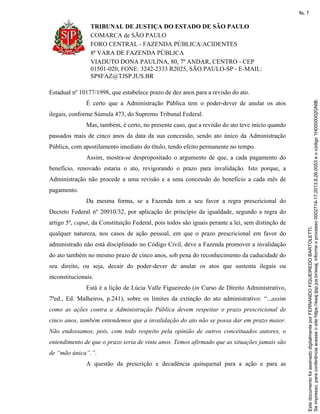 TRIBUNAL DE JUSTIÇA DO ESTADO DE SÃO PAULO
COMARCA de SÃO PAULO
FORO CENTRAL - FAZENDA PÚBLICA/ACIDENTES
8ª VARA DE FAZENDA PÚBLICA
VIADUTO DONA PAULINA, 80, 7º ANDAR, CENTRO - CEP
01501-020, FONE: 3242-2333 R2025, SÃO PAULO-SP - E-MAIL:
SP8FAZ@TJSP.JUS.BR
Estadual nº 10177/1998, que estabelece prazo de dez anos para a revisão do ato.
É certo que a Administração Pública tem o poder-dever de anular os atos
ilegais, conforme Súmula 473, do Supremo Tribunal Federal.
Mas, também, é certo, no presente caso, que a revisão do ato teve início quando
passados mais de cinco anos da data da sua concessão, sendo ato único da Administração
Pública, com apostilamento imediato do título, tendo efeito permanente no tempo.
Assim, mostra-se despropositado o argumento de que, a cada pagamento do
benefício, renovado estaria o ato, revigorando o prazo para invalidação. Isto porque, a
Administração não procede a uma revisão e a uma concessão do benefício a cada mês de
pagamento.
Da mesma forma, se a Fazenda tem a seu favor a regra prescricional do
Decreto Federal nº 20910/32, por aplicação do princípio da igualdade, segundo a regra do
artigo 5º, caput, da Constituição Federal, pois todos são iguais perante a lei, sem distinção de
qualquer natureza, nos casos de ação pessoal, em que o prazo prescricional em favor do
administrado não está disciplinado no Código Civil, deve a Fazenda promover a invalidação
do ato também no mesmo prazo de cinco anos, sob pena do reconhecimento da caducidade do
seu direito, ou seja, decair do poder-dever de anular os atos que sustenta ilegais ou
inconstitucionais.
Está é a lição de Lúcia Valle Figueiredo (in Curso de Direito Administrativo,
7ªed., Ed. Malheiros, p.241), sobre os limites da extinção do ato administrativo: “...assim
como as ações contra a Administração Pública devem respeitar o prazo prescricional de
cinco anos, também entendemos que a invalidação do ato não se possa dar em prazo maior.
Não endossamos, pois, com todo respeito pela opinião de outros conceituados autores, o
entendimento de que o prazo seria de vinte anos. Temos afirmado que as situações jamais são
de “mão única”.”.
A questão da prescrição e decadência quinquenal para a ação e para as
Seimpresso,paraconferênciaacesseositehttps://esaj.tjsp.jus.br/esaj,informeoprocesso0002714-17.2013.8.26.0053eocódigo1H0000002GNIB.
EstedocumentofoiassinadodigitalmenteporFERNANDOFIGUEIREDOBARTOLETTI.
fls. 7
 