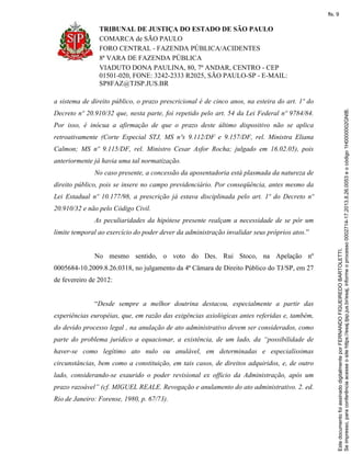 TRIBUNAL DE JUSTIÇA DO ESTADO DE SÃO PAULO
COMARCA de SÃO PAULO
FORO CENTRAL - FAZENDA PÚBLICA/ACIDENTES
8ª VARA DE FAZENDA PÚBLICA
VIADUTO DONA PAULINA, 80, 7º ANDAR, CENTRO - CEP
01501-020, FONE: 3242-2333 R2025, SÃO PAULO-SP - E-MAIL:
SP8FAZ@TJSP.JUS.BR
a sistema de direito público, o prazo prescricional é de cinco anos, na esteira do art. 1º do
Decreto nº 20.910/32 que, nesta parte, foi repetido pelo art. 54 da Lei Federal nº 9784/84.
Por isso, é inócua a afirmação de que o prazo deste último dispositivo não se aplica
retroativamente (Corte Especial STJ, MS nºs 9.112/DF e 9.157/DF, rel. Ministra Eliana
Calmon; MS nº 9.115/DF, rel. Ministro Cesar Asfor Rocha; julgado em 16.02.05), pois
anteriormente já havia uma tal normatização.
No caso presente, a concessão da aposentadoria está plasmada da natureza de
direito público, pois se insere no campo previdenciário. Por conseqüência, antes mesmo da
Lei Estadual nº 10.177/98, a prescrição já estava disciplinada pelo art. 1º do Decreto nº
20.910/32 e não pelo Código Civil.
As peculiaridades da hipótese presente realçam a necessidade de se pôr um
limite temporal ao exercício do poder dever da administração invalidar seus próprios atos.”
No mesmo sentido, o voto do Des. Rui Stoco, na Apelação nº
0005684-10.2009.8.26.0318, no julgamento da 4ª Câmara de Direito Público do TJ/SP, em 27
de fevereiro de 2012:
“Desde sempre a melhor doutrina destacou, especialmente a partir das
experiências européias, que, em razão das exigências axiológicas antes referidas e, também,
do devido processo legal , na anulação de ato administrativo devem ser considerados, como
parte do problema jurídico a equacionar, a existência, de um lado, da “possibilidade de
haver-se como legítimo ato nulo ou anulável, em determinadas e especialíssimas
circunstâncias, bem como a constituição, em tais casos, de direitos adquiridos, e, de outro
lado, considerando-se exaurido o poder revisional ex officio da Administração, após um
prazo razoável” (cf. MIGUEL REALE. Revogação e anulamento do ato administrativo. 2. ed.
Rio de Janeiro: Forense, 1980, p. 67/73).
Seimpresso,paraconferênciaacesseositehttps://esaj.tjsp.jus.br/esaj,informeoprocesso0002714-17.2013.8.26.0053eocódigo1H0000002GNIB.
EstedocumentofoiassinadodigitalmenteporFERNANDOFIGUEIREDOBARTOLETTI.
fls. 9
 