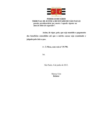 PODER JUDICIÁRIO
TRIBUNAL DE JUSTIÇA DO ESTADO DE SÃO PAULO
pensão previdenciária por morte é aquela vigente na
data do óbito do segurado”.
Assim, de rigor, pois, que seja mantido o pagamento
dos benefícios concedidos até que o mérito causae seja examinado e
julgado pelo Juiz a quo.
4 - À Mesa, com voto nº 19.790.
Int.
São Paulo, 4 de junho de 2013.
Marrey Uint
Relator
 