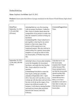 Product Work Log

Name: Stephanie SmithDate: April 10, 2012

Product:A lesson plan that follows Georgia standards for the Honors World History high school
course.



Date/Time:              Activity:Had my very first meeting         Comment/Suggestions:
September 14, 2011      with my project facilitator. I talked to   None
3:35-4:05 PM            Mrs. Guyer in further detail about the
(30 mins)               components of my project to make sure
                        that she wanted to commit to being my
                        facilitator.
                        Commentary:Mrs. Guyer asked me to
                        put together a time log for my senior
                        project so that every stage of my
                        project will be spaced out in an
                        organized manner. She also told me to
                        search online for a generic lesson plan
                        template so I can get an idea of what
                        my lesson plan, or Product may look
                        like.

September 24, 2011      Activity:I chose a lesson plan template,  I decided not to use
12:00 AM-2:00 PM        wrote the biography for my project        the lesson plan
(2 hrs)                 facilitator, and made the time log that   template that I found
                        Mrs. Guyer asked for in our first         online because Mrs.
                        meeting.                                  Guyer pointed out to
                        Commentary:I decided to create the        me that the lesson plan
                        time log by setting up a monthly          should include EQs.
                        calendar of September 2011- April         The template that I
                        2012. Not only will I use this as a way   found did not have
                        to keep up with due dates and activities, them, so we have
                        but also to divide up the stages of my    decided to wait until a
                        project into different months. For        later date to make our
                        instance, I will observe during October final decision on the
                        and teach my lesson plan anywhere         lesson plan.
                        between late January and early
                        February.
 