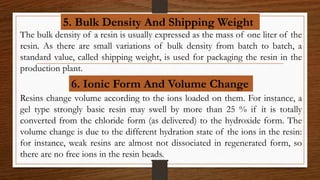 5. Bulk Density And Shipping Weight
The bulk density of a resin is usually expressed as the mass of one liter of the
resin. As there are small variations of bulk density from batch to batch, a
standard value, called shipping weight, is used for packaging the resin in the
production plant.
6. Ionic Form And Volume Change
Resins change volume according to the ions loaded on them. For instance, a
gel type strongly basic resin may swell by more than 25 % if it is totally
converted from the chloride form (as delivered) to the hydroxide form. The
volume change is due to the different hydration state of the ions in the resin:
for instance, weak resins are almost not dissociated in regenerated form, so
there are no free ions in the resin beads.
 