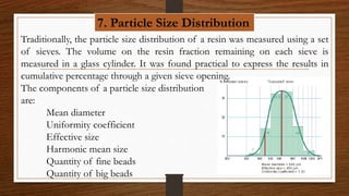 7. Particle Size Distribution
Traditionally, the particle size distribution of a resin was measured using a set
of sieves. The volume on the resin fraction remaining on each sieve is
measured in a glass cylinder. It was found practical to express the results in
cumulative percentage through a given sieve opening.
The components of a particle size distribution
are:
Mean diameter
Uniformity coefficient
Effective size
Harmonic mean size
Quantity of fine beads
Quantity of big beads
 