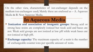 On the other view, characteristics of ion-exchanger depends on the
medium ion-exchangers used; Mainly these are enclosed as – A. Aqueous
Media & B. Non Aqueous Media.
 Ionization and association of inorganic groups: Strong acid or
strong base resins are completely ionized but weak acid and bases are
not. Weak acid groups are not ionized at low pH while weak bases are
not ionized at high pH.
 Exchange capacity: The maximum capacity of a resin is the number
of exchangeable counter ions per specific amount of resin.
In Aqueous Media
 