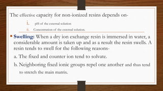 The effective capacity for non-ionized resins depends on-
i. pH of the external solution
ii. Concentration of the external solution.
 Swelling: When a dry ion exchange resin is immersed in water, a
considerable amount is taken up and as a result the resin swells. A
resin tends to swell for the following reasons-
a. The fixed and counter ion tend to solvate.
b. Neighboring fixed ionic groups repel one another and thus tend
to stretch the main matrix.
 