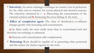  Selectivity: An anion exchanger exchanges its counter ions in preference
for the other ions in solution for certain physical and chemical reasons.
The selectivity enhanced by – a. Decreasing the concentration of the
external solution and b. Increasing the cross linking of the resin.
 Effect of complexion agent: The value of distribution co-efficient
changes greatly with increasing acid concentration.
a) In dilute acids, the resin swells more than in concentrated acid and
therefore ion exchange is enhanced.
b) Increase acid concentration calls complexation.
 Poisoning: Resin should be capable of re generating when poisioned
and this reduce the elution capacity by the resin.
 