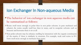 The behavior of ion exchanger in non aqueous media can
be summarized as follows:
Resins swell more strongly in polar then in non polar solvents. in pure methanol and
ethanol, the resins usually swell less then in water, and in nonpolar solvents such as
benzene and kerosene there is no at all.
Non polar solvents may be enhance swelling by interaction with the organic constituents
of the matrix, if there is similarity in structure. For example, weak acid resins in H+
form swell more strongly in methanol then water.
Ion Exchanger In Non-aqueous Media
 