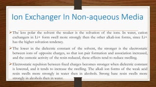 The less polar the solvent the weaker is the solvation of the ions. In water, cation
exchangers in Li+ form swell more strongly then the other alkali-ion forms, since Li+
has the higher solvation tendency.
The lower in the dielectric constant of the solvent, the stronger is the electrostatic
between ions of opposite charges, so that ion pair formation and association increased,
and the osmotic activity of the resin reduced, these effects tend to reduce swelling.
Electrostatic repulsion between fixed charges becomes stronger when dielectric constant
is lowered, and it tends to increase the swelling. The alkali ion forms of the weak acid
resin swells more strongly in water then in alcohols. Strong base resin swells more
strongly in alcohols then in water.
Ion Exchanger In Non-aqueous Media
 