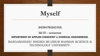 Myself
SHOSHI PRASADSHIL
Std. ID. – 20121207020
DEPARTMENT OF APPLIED CHEMISTRY & CHEMICAL ENGINEERING.
BANGABANDHU SHEIKH MUJIBUR RAHMAN SCIENCE &
TECHNOLOGY UNIVERSITY.
 