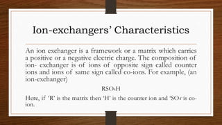 Ion-exchangers’ Characteristics
An ion exchanger is a framework or a matrix which carries
a positive or a negative electric charge. The composition of
ion- exchanger is of ions of opposite sign called counter
ions and ions of same sign called co-ions. For example, (an
ion-exchanger)
RSO4H
Here, if ‘R’ is the matrix then ‘H’ is the counter ion and ‘SO4’ is co-
ion.
 