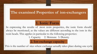 The examined Properties of ion-exchangers
1. Ionic Form
In expressing the results of most resin properties, the ionic form should
always be mentioned, as the values are different according to the ions in the
resin beads. This applies in particular to the following properties:
1. Capacity 2. Moisture 3. Density
2. Ion exchange capacity
This is the number of sites where exchange actually takes place during one cycle
 
