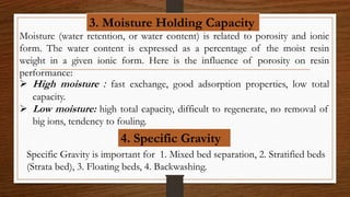 3. Moisture Holding Capacity
Moisture (water retention, or water content) is related to porosity and ionic
form. The water content is expressed as a percentage of the moist resin
weight in a given ionic form. Here is the influence of porosity on resin
performance:
 High moisture : fast exchange, good adsorption properties, low total
capacity.
 Low moisture: high total capacity, difficult to regenerate, no removal of
big ions, tendency to fouling.
4. Specific Gravity
Specific Gravity is important for 1. Mixed bed separation, 2. Stratified beds
(Strata bed), 3. Floating beds, 4. Backwashing.
 