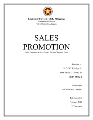 Polytechnic University of the Philippines
Santa Rosa Campus
City of Santa Rosa, Laguna
SALES
PROMOTION(Sales Promotion Activity-Project for Small Business Units)
Submitted by:
CAPUSO, Czarilyn A.
GALENDEZ, Chenryl D.
BSBA MM 2-1
Submitted to:
Prof. Gilfred A. Acierto
Date Submitted:
February 2014
2nd
Semester
 