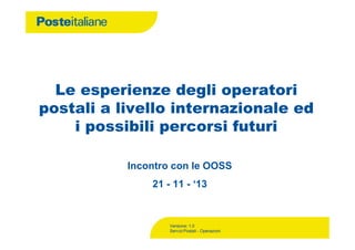 Le esperienze degli operatori
postali a livello internazionale ed
i possibili percorsi futuri
Incontro con le OOSS
21 - 11 - ‘13

Versione: 1.0
Servizi Postali - Operazioni

 