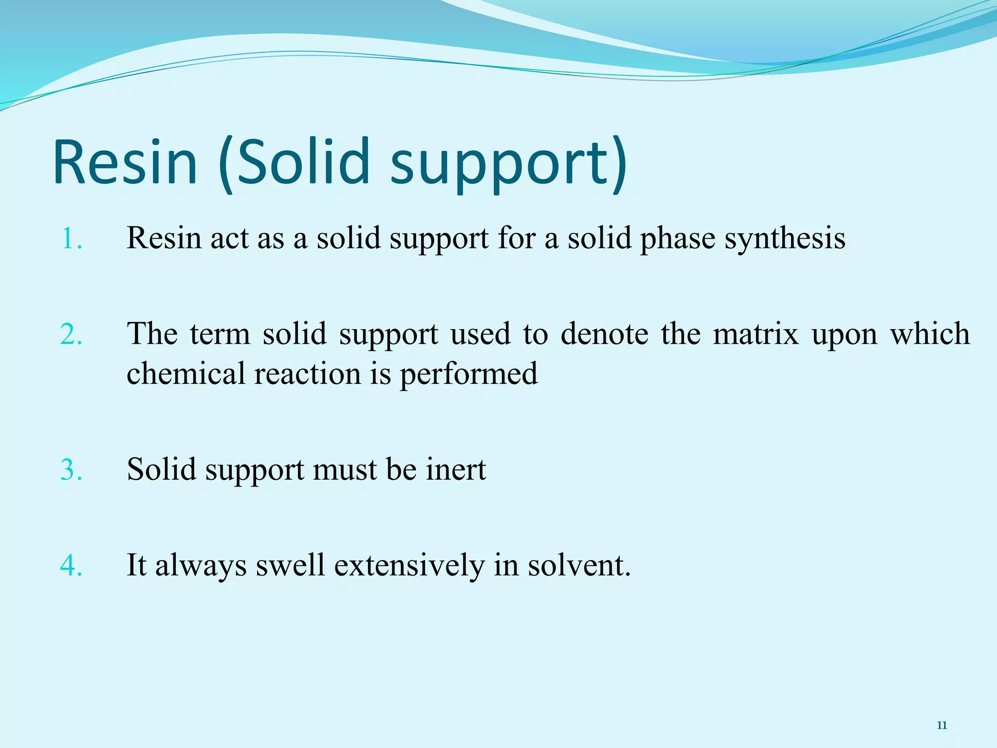 Resin (Solid support)
1. Resin act as a solid support for a solid phase synthesis
2. The term solid support used to denote the matrix upon which
chemical reaction is performed
3. Solid support must be inert
4. It always swell extensively in solvent.
11
 