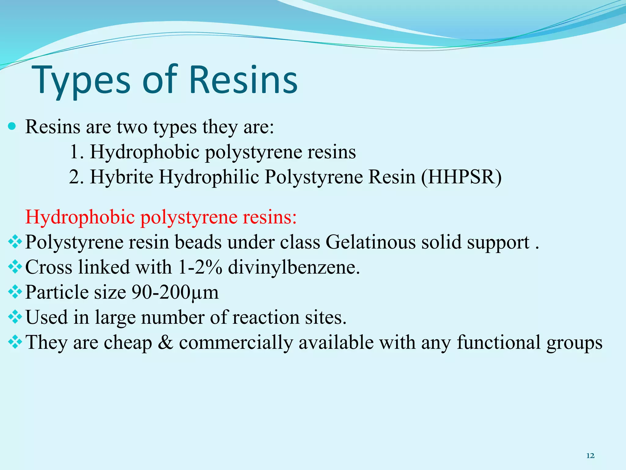 Types of Resins
 Resins are two types they are:
1. Hydrophobic polystyrene resins
2. Hybrite Hydrophilic Polystyrene Resin (HHPSR)
Hydrophobic polystyrene resins:
Polystyrene resin beads under class Gelatinous solid support .
Cross linked with 1-2% divinylbenzene.
Particle size 90-200µm
Used in large number of reaction sites.
They are cheap & commercially available with any functional groups
12
 