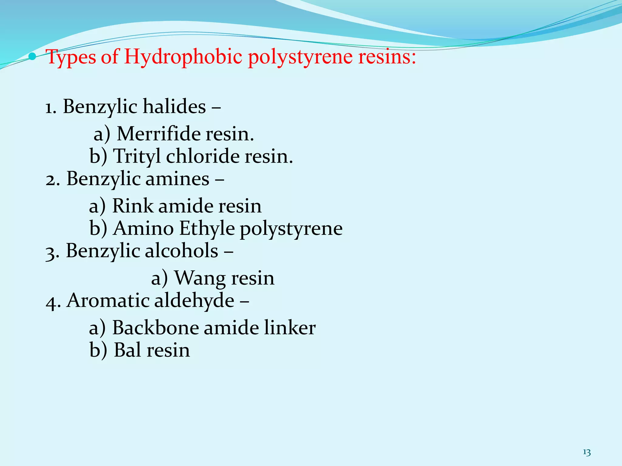  Types of Hydrophobic polystyrene resins:
1. Benzylic halides –
a) Merrifide resin.
b) Trityl chloride resin.
2. Benzylic amines –
a) Rink amide resin
b) Amino Ethyle polystyrene
3. Benzylic alcohols –
a) Wang resin
4. Aromatic aldehyde –
a) Backbone amide linker
b) Bal resin
13
 