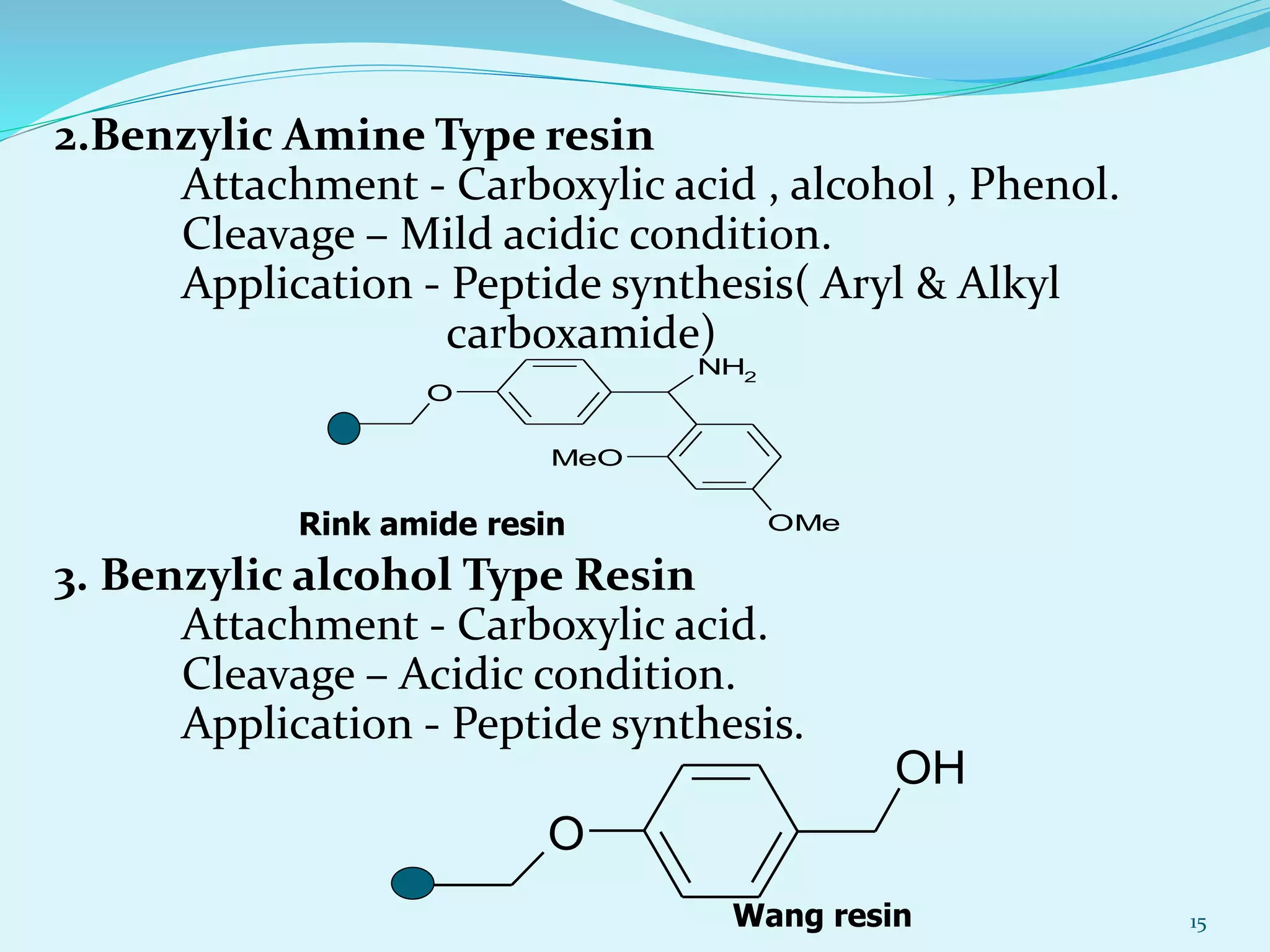 2.Benzylic Amine Type resin
Attachment - Carboxylic acid , alcohol , Phenol.
Cleavage – Mild acidic condition.
Application - Peptide synthesis( Aryl & Alkyl
carboxamide)
3. Benzylic alcohol Type Resin
Attachment - Carboxylic acid.
Cleavage – Acidic condition.
Application - Peptide synthesis.
15
NH2
O
OMe
MeO
Rink amide resin
OH
O
Wang resin
 