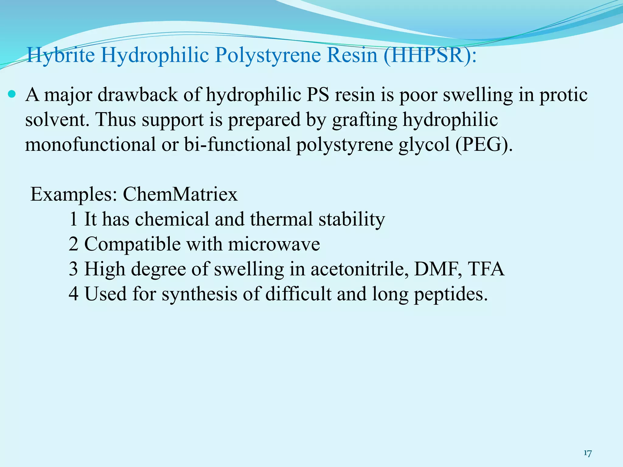 Hybrite Hydrophilic Polystyrene Resin (HHPSR):
 A major drawback of hydrophilic PS resin is poor swelling in protic
solvent. Thus support is prepared by grafting hydrophilic
monofunctional or bi-functional polystyrene glycol (PEG).
Examples: ChemMatriex
1 It has chemical and thermal stability
2 Compatible with microwave
3 High degree of swelling in acetonitrile, DMF, TFA
4 Used for synthesis of difficult and long peptides.
17
 