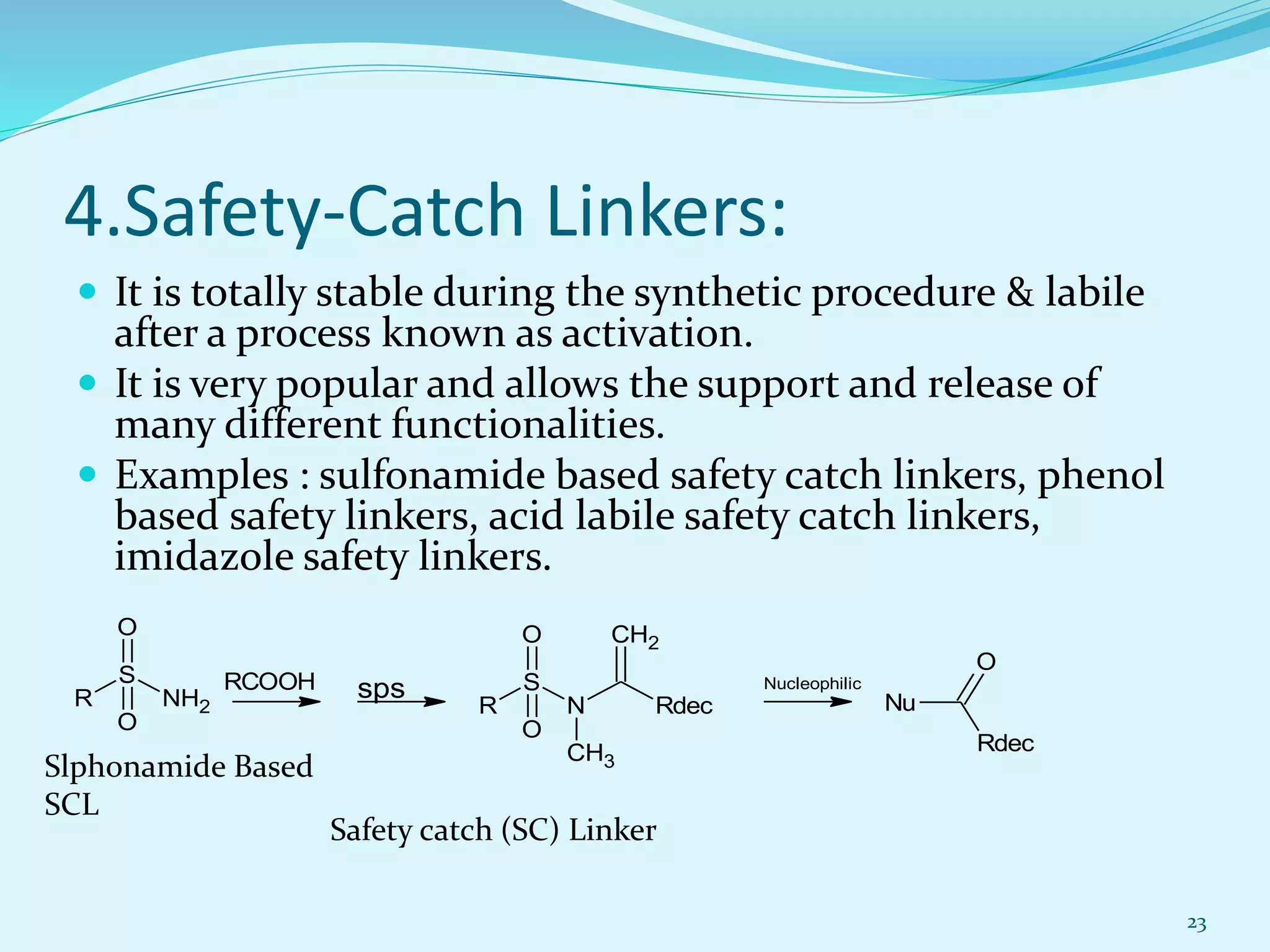 4.Safety-Catch Linkers:
 It is totally stable during the synthetic procedure & labile
after a process known as activation.
 It is very popular and allows the support and release of
many different functionalities.
 Examples : sulfonamide based safety catch linkers, phenol
based safety linkers, acid labile safety catch linkers,
imidazole safety linkers.
23
Slphonamide Based
SCL
Safety catch (SC) Linker
N
S
R
O
O
CH3
CH2
Rdec Nu
Rdec
O
RCOOH
NH2
S
R
O
O
sps Nucleophilic
 