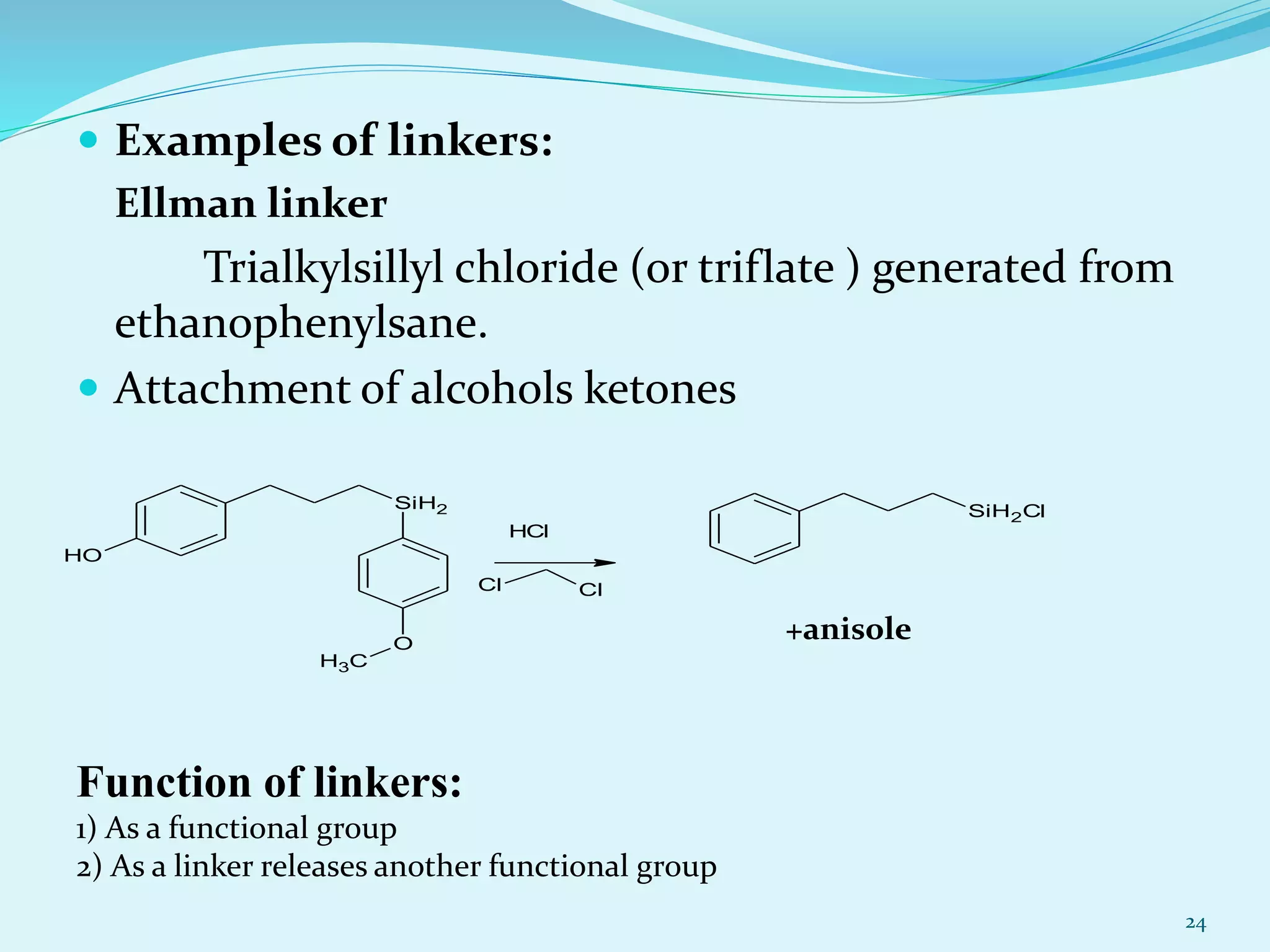  Examples of linkers:
Ellman linker
Trialkylsillyl chloride (or triflate ) generated from
ethanophenylsane.
 Attachment of alcohols ketones
24
+anisole
Function of linkers:
1) As a functional group
2) As a linker releases another functional group
SiH2
OH
O
CH3
HCl
Cl Cl
SiH2Cl
 